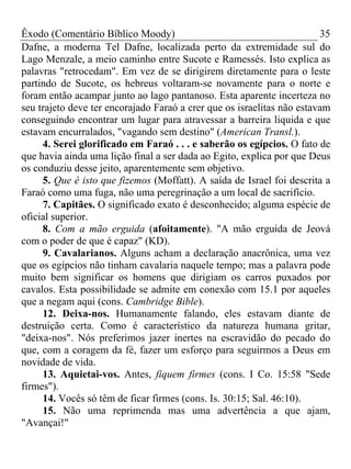 Êxodo (Comentário Bíblico Moody)                                        35
Dafne, a moderna Tel Dafne, localizada perto da extremidade sul do
Lago Menzale, a meio caminho entre Sucote e Ramessés. Isto explica as
palavras "retrocedam". Em vez de se dirigirem diretamente para o leste
partindo de Sucote, os hebreus voltaram-se novamente para o norte e
foram então acampar junto ao lago pantanoso. Esta aparente incerteza no
seu trajeto deve ter encorajado Faraó a crer que os israelitas não estavam
conseguindo encontrar um lugar para atravessar a barreira liquida e que
estavam encurralados, "vagando sem destino" (American Transl.).
     4. Serei glorificado em Faraó . . . e saberão os egípcios. O fato de
que havia ainda uma lição final a ser dada ao Egito, explica por que Deus
os conduziu desse jeito, aparentemente sem objetivo.
     5. Que é isto que fizemos (Moffatt). A saída de Israel foi descrita a
Faraó como uma fuga, não uma peregrinação a um local de sacrifício.
     7. Capitães. O significado exato é desconhecido; alguma espécie de
oficial superior.
     8. Com a mão erguida (afoitamente). "A mão erguida de Jeová
com o poder de que é capaz" (KD).
     9. Cavalarianos. Alguns acham a declaração anacrônica, uma vez
que os egípcios não tinham cavalaria naquele tempo; mas a palavra pode
muito bem significar os homens que dirigiam os carros puxados por
cavalos. Esta possibilidade se admite em conexão com 15.1 por aqueles
que a negam aqui (cons. Cambridge Bible).
     12. Deixa-nos. Humanamente falando, eles estavam diante de
destruição certa. Como é característico da natureza humana gritar,
"deixa-nos". Nós preferimos jazer inertes na escravidão do pecado do
que, com a coragem da fé, fazer um esforço para seguirmos a Deus em
novidade de vida.
     13. Aquietai-vos. Antes, fiquem firmes (cons. I Co. 15:58 "Sede
firmes").
     14. Vocês só têm de ficar firmes (cons. Is. 30:15; Sal. 46:10).
     15. Não uma reprimenda mas uma advertência a que ajam,
"Avançai!"
 