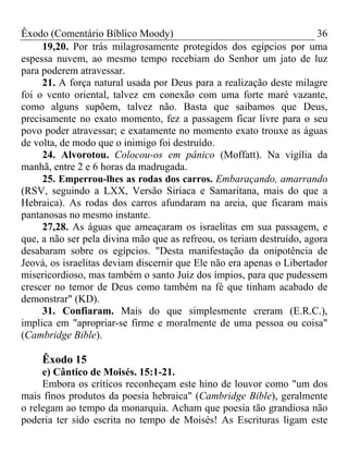 Êxodo (Comentário Bíblico Moody)                                       36
     19,20. Por trás milagrosamente protegidos dos egípcios por uma
espessa nuvem, ao mesmo tempo recebiam do Senhor um jato de luz
para poderem atravessar.
     21. A força natural usada por Deus para a realização deste milagre
foi o vento oriental, talvez em conexão com uma forte maré vazante,
como alguns supõem, talvez não. Basta que saibamos que Deus,
precisamente no exato momento, fez a passagem ficar livre para o seu
povo poder atravessar; e exatamente no momento exato trouxe as águas
de volta, de modo que o inimigo foi destruído.
     24. Alvorotou. Colocou-os em pânico (Moffatt). Na vigília da
manhã, entre 2 e 6 horas da madrugada.
     25. Emperrou-lhes as rodas dos carros. Embaraçando, amarrando
(RSV, seguindo a LXX, Versão Siríaca e Samaritana, mais do que a
Hebraica). As rodas dos carros afundaram na areia, que ficaram mais
pantanosas no mesmo instante.
     27,28. As águas que ameaçaram os israelitas em sua passagem, e
que, a não ser pela divina mão que as refreou, os teriam destruído, agora
desabaram sobre os egípcios. "Desta manifestação da onipotência de
Jeová, os israelitas deviam discernir que Ele não era apenas o Libertador
misericordioso, mas também o santo Juiz dos ímpios, para que pudessem
crescer no temor de Deus como também na fé que tinham acabado de
demonstrar" (KD).
     31. Confiaram. Mais do que simplesmente creram (E.R.C.),
implica em "apropriar-se firme e moralmente de uma pessoa ou coisa"
(Cambridge Bible).

     Êxodo 15
     e) Cântico de Moisés. 15:1-21.
     Embora os críticos reconheçam este hino de louvor como "um dos
mais finos produtos da poesia hebraica" (Cambridge Bible), geralmente
o relegam ao tempo da monarquia. Acham que poesia tão grandiosa não
poderia ter sido escrita no tempo de Moisés! As Escrituras ligam este
 
