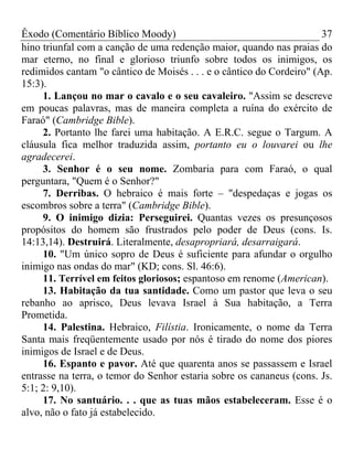 Êxodo (Comentário Bíblico Moody)                                       37
hino triunfal com a canção de uma redenção maior, quando nas praias do
mar eterno, no final e glorioso triunfo sobre todos os inimigos, os
redimidos cantam "o cântico de Moisés . . . e o cântico do Cordeiro" (Ap.
15:3).
     1. Lançou no mar o cavalo e o seu cavaleiro. "Assim se descreve
em poucas palavras, mas de maneira completa a ruína do exército de
Faraó" (Cambridge Bible).
     2. Portanto lhe farei uma habitação. A E.R.C. segue o Targum. A
cláusula fica melhor traduzida assim, portanto eu o louvarei ou lhe
agradecerei.
     3. Senhor é o seu nome. Zombaria para com Faraó, o qual
perguntara, "Quem é o Senhor?"
     7. Derribas. O hebraico é mais forte – "despedaças e jogas os
escombros sobre a terra" (Cambridge Bible).
     9. O inimigo dizia: Perseguirei. Quantas vezes os presunçosos
propósitos do homem são frustrados pelo poder de Deus (cons. Is.
14:13,14). Destruirá. Literalmente, desapropriará, desarraigará.
     10. "Um único sopro de Deus é suficiente para afundar o orgulho
inimigo nas ondas do mar" (KD; cons. Sl. 46:6).
     11. Terrível em feitos gloriosos; espantoso em renome (American).
     13. Habitação da tua santidade. Como um pastor que leva o seu
rebanho ao aprisco, Deus levava Israel à Sua habitação, a Terra
Prometida.
     14. Palestina. Hebraico, Filístia. Ironicamente, o nome da Terra
Santa mais freqüentemente usado por nós é tirado do nome dos piores
inimigos de Israel e de Deus.
     16. Espanto e pavor. Até que quarenta anos se passassem e Israel
entrasse na terra, o temor do Senhor estaria sobre os cananeus (cons. Js.
5:1; 2: 9,10).
     17. No santuário. . . que as tuas mãos estabeleceram. Esse é o
alvo, não o fato já estabelecido.
 