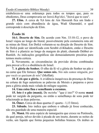 Êxodo (Comentário Bíblico Moody)                                      39
estabeleceu-se uma ordenança para todos os tempos que, para os
obedientes, Deus comprovaria ser Jeová Rop'ekei, "Jeová que te cura".
     27. Elim. A cerca de 9,6 kms de Ain Hawarah fica um lindo e
grande oásis com abundância de água, Wadi Gharandel, o qual
corresponde à descrição de Elim.

     Êxodo 16
     16:1. Deserto de Sim. De acordo com Nm. 33:10-12, o povo de
Israel viajou ao longo do litoral, possivelmente pela costumeira rota até
as minas do Sinai. Em Dofcá voltaram-se na direção do Deserto de Sim.
Se Dofcá pode ser identificada com Serabit el-Khadem, então o Deserto
de Sim é a planície ao longo da margem do platô, chamado Debbet er-
Ramleh. As indicações geográficas são demasiadamente precárias para
termos muita certeza.
     2. Novamente, as circunstâncias da provisão divina combinadas
para provar a fé e a obediência de Israel.
     7. A glória do Senhor. O olho da fé vê a glória do Senhor no pão e
na carne que Ele fornece. Que somos nós. Nós não somos ninguém, por
que vocês se queixam de nós? (Moffatt).
     10. E eis que a glória. A evidência inequívoca da presença de Deus
na coluna de fogo autenticou as palavras de Moisés e preparou o povo
para a glória ainda mais velada do milagre seguinte.
     14. Uma coisa fina e semelhante a escamas.
     15. Isto é o pão (maná). De meinhu’ "que é isto?" O nome maná
pode ter surgido da pergunta, ou então a semelhança de sons pode ter
relacionado as duas palavras.
     16. Ômer. Cerca de duas quartas (1 quarta - 1,13 litros).
     23. Sábado. Isto indica que embora o sábado já fosse conhecido,
não era guardado de uma maneira especial.
     31. Maná. Há uma espécie de tamargueira que cresce na Península,
da qual poreja, talvez devido à picada de um inseto, durante as noites de
verão, um líquido que forma pequenas bolinhas brancas. Os árabes as
 