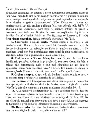 Êxodo (Comentário Bíblico Moody)                                       45
conclusão da aliança foi apenas o meio adotado por Jeová para fazer do
Seu povo escolhido um corpo real de sacerdotes; e a guarda da aliança
era a indispensável condição subjetiva da qual dependia a consecução
deste destino e glória determinados" (KD). Devemos também nos
lembrar que a Lei não anulou a aliança feita com Abraão (Gl. 3:17). "A
aliança da lei levantou-se com base na aliança anterior da graça, e
procurou executá-la na direção de suas conseqüências legitimas e
devidos frutos" (Patrick Fairbaim, The Typology of Scripture, II, 143).
Propriedade peculiar. Minha estimada possessão (Moffatt).
      6. Sacerdotes e nação santa. "Assim como o sacerdote é um
mediador entre Deus e o homem, Israel foi chamada para ser o veículo
do conhecimento e da salvação de Deus às nações da terra. . . Ele
escolheu Israel por Sua propriedade, para torná-la uma nação santa, se
atendesse a Sua voz e guardasse a Sua aliança" (KD).
      8. Tudo o que o Senhor falou, faremos. O povo de Israel sem
dúvida não percebeu todas as implicações do seu voto. Como também o
cristão não compreende tudo o que está vinculado ao ato dele se
apresentar como "um sacrifício vivo" a Deus. Em ambos os casos há
uma reação da fé para a expressão da vontade de Deus, o Redentor.
      9. Creiam sempre. A aparição do Senhor impressionaria o povo e
ao mesmo tempo reforçaria a autoridade de Moisés.
      13. Tocará. Um transgressor não devia ser seguido à montanha,
mas apedrejado ou flechado à distância. Buzina. Antes, chifre de carneiro
(Moffatt); esta não é a mesma palavra usada nos versículos 16, 19.
      16. A vã tentativa de determinar que tipo de fenômeno foi descrito
aqui – terremoto, vulcão, ou tempestade – erra o alvo, pois fosse o que
fosse, era simplesmente a manifestação da presença do Senhor. Não foi
um distúrbio natural que convenceu um povo supersticioso da presença
de Deus; foi o próprio Deus tomando conhecida a Sua presença.
      21. Desce, adverte. Esta não é uma confusão de duas narrativas,
mas uma repetição da ordem que já foi dada em 19:12.
 