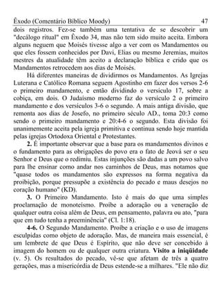 Êxodo (Comentário Bíblico Moody)                                     47
dois registros. Fez-se também uma tentativa de se descobrir um
"decálogo ritual" em Êxodo 34, mas não tem sido muito aceita. Embora
alguns neguem que Moisés tivesse algo a ver com os Mandamentos ou
que eles fossem conhecidos por Davi, Elias ou mesmo Jeremias, muitos
mestres da atualidade têm aceito a declaração bíblica e crido que os
Mandamentos retrocedem aos dias de Moisés.
     Há diferentes maneiras de dividirmos os Mandamentos. As Igrejas
Luterana e Católico Romana seguem Agostinho em fazer dos versos 2-6
o primeiro mandamento, e então dividindo o versículo 17, sobre a
cobiça, em dois. O Judaísmo moderno faz do versículo 2 o primeiro
mandamento e dos versículos 3-6 o segundo. A mais antiga divisão, que
remonta aos dias de Josefo, no primeiro século AD., toma 20:3 como
sendo o primeiro mandamento e 20:4-6 o segundo. Esta divisão foi
unanimemente aceita pela igreja primitiva e continua sendo hoje mantida
pelas igrejas Ortodoxa Oriental e Protestantes.
     2. É importante observar que a base para os mandamentos divinos e
o fundamento para as obrigações do povo era o fato de Jeová ser o seu
Senhor e Deus que o redimiu. Estas injunções são dadas a um povo salvo
para lhe ensinar como andar nos caminhos de Deus, mas notamos que
"quase todos os mandamentos são expressos na forma negativa da
proibição, porque pressupõe a existência do pecado e maus desejos no
coração humano" (KD).
     3. O Primeiro Mandamento. Isto é mais do que uma simples
proclamação de monoteísmo. Proíbe a adoração ou a veneração de
qualquer outra coisa além de Deus, em pensamento, palavra ou ato, "para
que em tudo tenha a preeminência" (Cl. 1:18).
     4-6. O Segundo Mandamento. Proíbe a criação e o uso de imagens
esculpidas como objeto de adoração. Mas, de maneira mais essencial, é
um lembrete de que Deus é Espírito, que não deve ser concebido à
imagem do homem ou de qualquer outra criatura. Visito a iniqüidade
(v. 5). Os resultados do pecado, vê-se que afetam de três a quatro
gerações, mas a misericórdia de Deus estende-se a milhares. "Ele não diz
 