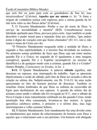 Êxodo (Comentário Bíblico Moody)                                      48
que será fiel ou justo para com os guardadores de Sua lei, mas
misericordioso" (Calvino). Aqueles que me amam (v. 6). "A fonte e
origem da verdadeira justiça está expressa, pois a eterna guarda da lei
não teria valor se não fluísse delas" (Calvino).
      7. O Terceiro Mandamento. Proíbe o uso do nome de Deus "a
serviço da incredulidade e mentira" (KD). Consubstanciar nossa
falsidade apelando para Deus, provoca juízo certo. Aqui também se pode
descobrir o poder moral para a injunção feita aos cristãos, "que andeis
como é digno da vocação com que fostes chamados" (Ef. 4:1, isto é, não
tomar o nome de Cristo em vão.
      "O Primeiro Mandamento resguarda então a unidade de Deus, o
segundo a Sua espiritualidade, e o terceiro Sua divindade ou essência.
No primeiro somos proibidos de fazer que Deus seja um entre muitos
quando Ele é o Único; no segundo de O igualarmos a uma imagem
corruptível, quando Ele é o Espírito incorruptível; no terceiro de
identificá-Lo de qualquer modo com a criatura, quando Ele é o Criador"
(James Murphy, Commentary on Exodus, in loc. ).
      8-11. O Quarto Mandamento. A palavra sábado significa, não
descanso ou repouso, mas interrupção do trabalho. Aqui se apresenta
objetivamente a razão do sábado, pelo fato de Deus ter cessado a obra da
criação no sétimo dia. Subjetivamente, em Dt. 5:14,15, há uma razão
apresentada no fato do homem precisar de descanso. Também os
israelitas foram lembrados de que Deus os redimiu da escravidão do
Egito para desfrutarem do seu repouso. A guarda do sétimo dia da
semana como sendo o sábado não foi revogada no N.T., mas o sábado da
Nova Criação é mais naturalmente celebrado no dia quando Cristo, tendo
terminado Sua obra consumada, levantou-se dos mortos. A igreja
apostólica celebrava ambos, o primeiro e o sétimo dias, mas logo
interromperam o velho costume hebreu.
      12. O Quinto Mandamento. Este mandamento faz uma divisão entre
os mandamentos que tratam do relacionamento do homem com Deus e
aqueles que o relacionam com o seu próximo. Um homem está obrigado
 