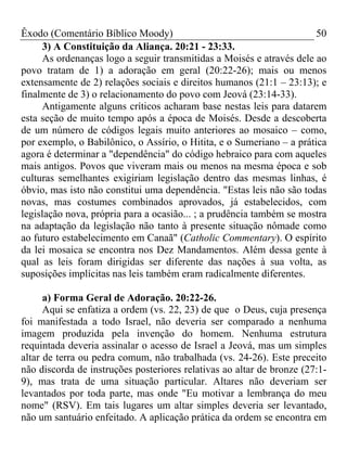 Êxodo (Comentário Bíblico Moody)                                       50
     3) A Constituição da Aliança. 20:21 - 23:33.
     As ordenanças logo a seguir transmitidas a Moisés e através dele ao
povo tratam de 1) a adoração em geral (20:22-26); mais ou menos
extensamente de 2) relações sociais e direitos humanos (21:1 – 23:13); e
finalmente de 3) o relacionamento do povo com Jeová (23:14-33).
     Antigamente alguns críticos acharam base nestas leis para datarem
esta seção de muito tempo após a época de Moisés. Desde a descoberta
de um número de códigos legais muito anteriores ao mosaico – como,
por exemplo, o Babilônico, o Assírio, o Hitita, e o Sumeriano – a prática
agora é determinar a "dependência" do código hebraico para com aqueles
mais antigos. Povos que viveram mais ou menos na mesma época e sob
culturas semelhantes exigiriam legislação dentro das mesmas linhas, é
óbvio, mas isto não constitui uma dependência. "Estas leis não são todas
novas, mas costumes combinados aprovados, já estabelecidos, com
legislação nova, própria para a ocasião... ; a prudência também se mostra
na adaptação da legislação não tanto à presente situação nômade como
ao futuro estabelecimento em Canaã" (Catholic Commentary). O espírito
da lei mosaica se encontra nos Dez Mandamentos. Além dessa gente à
qual as leis foram dirigidas ser diferente das nações à sua volta, as
suposições implícitas nas leis também eram radicalmente diferentes.

      a) Forma Geral de Adoração. 20:22-26.
      Aqui se enfatiza a ordem (vs. 22, 23) de que o Deus, cuja presença
foi manifestada a todo Israel, não deveria ser comparado a nenhuma
imagem produzida pela invenção do homem. Nenhuma estrutura
requintada deveria assinalar o acesso de Israel a Jeová, mas um simples
altar de terra ou pedra comum, não trabalhada (vs. 24-26). Este preceito
não discorda de instruções posteriores relativas ao altar de bronze (27:1-
9), mas trata de uma situação particular. Altares não deveriam ser
levantados por toda parte, mas onde "Eu motivar a lembrança do meu
nome" (RSV). Em tais lugares um altar simples deveria ser levantado,
não um santuário enfeitado. A aplicação prática da ordem se encontra em
 