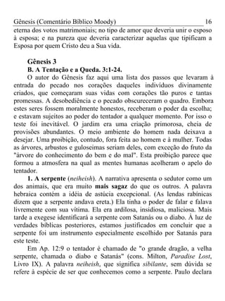 Gênesis (Comentário Bíblico Moody)                                    16
eterna dos votos matrimoniais; no tipo de amor que deveria unir o esposo
à esposa; e na pureza que deveria caracterizar aquelas que tipificam a
Esposa por quem Cristo deu a Sua vida.

    Gênesis 3
      B. A Tentação e a Queda. 3:1-24.
      O autor do Gênesis faz aqui uma lista dos passos que levaram à
entrada do pecado nos corações daqueles indivíduos divinamente
criados, que começaram suas vidas com corações tão puros e tantas
promessas. A desobediência e o pecado obscureceram o quadro. Embora
estes seres fossem moralmente honestos, receberam o poder da escolha;
e estavam sujeitos ao poder do tentador a qualquer momento. Por isso o
teste foi inevitável. O jardim era uma criação primorosa, cheia de
provisões abundantes. O meio ambiente do homem nada deixava a
desejar. Uma proibição, contudo, fora feita ao homem e à mulher. Todas
as árvores, arbustos e guloseimas seriam deles, com exceção do fruto da
"árvore do conhecimento do bem e do mal". Esta proibição parece que
formou a atmosfera na qual as mentes humanas acolheram o apelo do
tentador.
      1. A serpente (neiheish). A narrativa apresenta o sedutor como um
dos animais, que era muito mais sagaz do que os outros. A palavra
hebraica contém a idéia de astúcia excepcional. (As lendas rabínicas
dizem que a serpente andava ereta.) Ela tinha o poder de falar e falava
livremente com sua vítima. Ela era ardilosa, insidiosa, maliciosa. Mais
tarde a exegese identificará a serpente com Satanás ou o diabo. À luz de
verdades bíblicas posteriores, estamos justificados em concluir que a
serpente foi um instrumento especialmente escolhido por Satanás para
este teste.
      Em Ap. 12:9 o tentador é chamado de "o grande dragão, a velha
serpente, chamada o diabo e Satanás" (cons. Milton, Paradise Lost,
Livro IX). A palavra neiheish, que significa sibilante, sem dúvida se
refere à espécie de ser que conhecemos como a serpente. Paulo declara
 