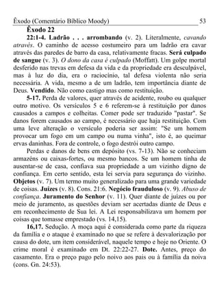 Êxodo (Comentário Bíblico Moody)                                      53
     Êxodo 22
     22:1-4. Ladrão . . . arrombando (v. 2). Literalmente, cavando
através. O caminho de acesso costumeiro para um ladrão era cavar
através das paredes de barro da casa, relativamente fracas. Será culpado
de sangue (v. 3). O dono da casa é culpado (Moffatt). Um golpe mortal
desferido nas trevas em defesa da vida e da propriedade era desculpável,
mas à luz do dia, era o raciocínio, tal defesa violenta não seria
necessária. A vida, mesmo a de um ladrão, tem importância diante de
Deus. Vendido. Não como castigo mas como restituição.
     5-17. Perda de valores, quer através de acidente, roubo ou qualquer
outro motivo. Os versículos 5 e 6 referem-se à restituição por danos
causados a campos e colheitas. Comer pode ser traduzido "pastar". Se
danos forem causados ao campo, é necessário que haja restituição. Com
uma leve alteração o versículo poderia ser assim: "Se um homem
provocar um fogo em um campo ou numa vinha", isto é, ao queimar
ervas daninhas. Fora de controle, o fogo destrói outro campo.
     Perdas e danos de bens em depósito (vs. 7-13). Não se conheciam
armazéns ou caixas-fortes, ou mesmo bancos. Se um homem tinha de
ausentar-se de casa, confiava sua propriedade a um vizinho digno de
confiança. Em certo sentido, esta lei servia para segurança do vizinho.
Objetos (v. 7). Um termo muito generalizado para uma grande variedade
de coisas. Juízes (v. 8). Cons. 21:6. Negócio frauduloso (v. 9). Abuso de
confiança. Juramento do Senhor (v. 11). Quer diante de juízes ou por
meio de juramento, as questões deviam ser acertadas diante de Deus e
em reconhecimento de Sua lei. A Lei responsabilizava um homem por
coisas que tomasse emprestado (vs. 14,15).
     16,17. Sedução. A moça aqui é considerada como parte da riqueza
da família e o ataque é examinado no que se refere à desvalorização por
causa do dote, um item considerável, naquele tempo e hoje no Oriente. O
crime moral é examinado em Dt. 22:22-27. Dote. Antes, preço do
casamento. Era o preço pago pelo noivo aos pais ou à família da noiva
(cons. Gn. 24:53).
 