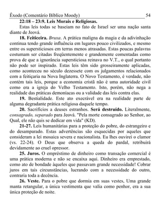 Êxodo (Comentário Bíblico Moody)                                      54
      22:18 – 23:9. Leis Morais e Religiosas.
      Estas leis todas se baseiam no fato de Israel ser uma nação santa
diante de Jeová.
      18. Feiticeira. Bruxa. A prática maligna da magia e da adivinhação
continua tendo grande influência em lugares pouco civilizados, e mesmo
entre os supersticiosos em terras menos atrasadas. Estas poucas palavras
costumam ser citadas freqüentemente e grandemente comentadas como
prova de que a ignorância supersticiosa reinava no V.T., o qual portanto
não pode ser inspirado. Estas leis têm sido grosseiramente aplicadas,
como aconteceu no século dezessete com os julgamentos relacionados
com a feitiçaria na Nova Inglaterra. O Novo Testamento, é verdade, não
contém tais leis, porque a economia cristã não é uma autoridade civil
como era a igreja do Velho Testamento. Isto, porém, não nega a
realidade das práticas demoníacas ou a validade das leis contra elas.
      19. Bestialidade. Este ato execrável era na realidade parte de
alguma degradante prática religiosa daquele tempo.
      20. Sacrifícios a deuses estranhos. Será destruído. Literalmente,
consagrado, separado para Jeová. "Pela morte consagrado ao Senhor, ao
Qual, ele não quis se dedicar em vida" (KD).
      21-27. Leis humanitárias para a proteção do pobre, do estrangeiro e
do desamparado. Estas advertências são esquecidas por aqueles que
consideram a lei mosaica severa e nacionalista. Eu lhes ouvirei o clamor
(vs. 22-24). O Deus que observa a queda do pardal, retribuirá
devidamente ao cruel opressor.
      25. Juros. O empréstimo de dinheiro como transação comercial é
uma prática moderna e não se encaixa aqui. Dinheiro era emprestado,
como ato de bondade àqueles que passavam grande necessidade! Cobrar
juros em tais circunstâncias, lucrando com a necessidade do outro,
contraria toda a decência.
      26. Veste. Para o pobre que dormia em suas vestes, Uma grande
manta retangular, a única vestimenta que valia como penhor, era a sua
única proteção de noite.
 