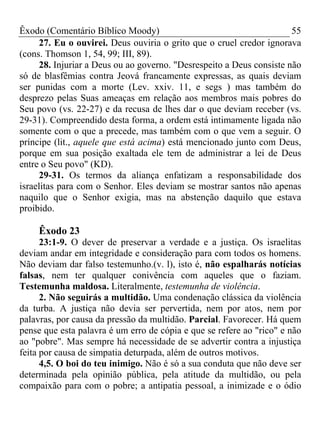 Êxodo (Comentário Bíblico Moody)                                      55
     27. Eu o ouvirei. Deus ouviria o grito que o cruel credor ignorava
(cons. Thomson 1, 54, 99; III, 89).
     28. Injuriar a Deus ou ao governo. "Desrespeito a Deus consiste não
só de blasfêmias contra Jeová francamente expressas, as quais deviam
ser punidas com a morte (Lev. xxiv. 11, e segs ) mas também do
desprezo pelas Suas ameaças em relação aos membros mais pobres do
Seu povo (vs. 22-27) e da recusa de lhes dar o que deviam receber (vs.
29-31). Compreendido desta forma, a ordem está intimamente ligada não
somente com o que a precede, mas também com o que vem a seguir. O
príncipe (lit., aquele que está acima) está mencionado junto com Deus,
porque em sua posição exaltada ele tem de administrar a lei de Deus
entre o Seu povo" (KD).
     29-31. Os termos da aliança enfatizam a responsabilidade dos
israelitas para com o Senhor. Eles deviam se mostrar santos não apenas
naquilo que o Senhor exigia, mas na abstenção daquilo que estava
proibido.

     Êxodo 23
      23:1-9. O dever de preservar a verdade e a justiça. Os israelitas
deviam andar em integridade e consideração para com todos os homens.
Não deviam dar falso testemunho.(v. l), isto é, não espalharás notícias
falsas, nem ter qualquer conivência com aqueles que o faziam.
Testemunha maldosa. Literalmente, testemunha de violência.
      2. Não seguirás a multidão. Uma condenação clássica da violência
da turba. A justiça não devia ser pervertida, nem por atos, nem por
palavras, por causa da pressão da multidão. Parcial. Favorecer. Há quem
pense que esta palavra é um erro de cópia e que se refere ao "rico" e não
ao "pobre". Mas sempre há necessidade de se advertir contra a injustiça
feita por causa de simpatia deturpada, além de outros motivos.
      4,5. O boi do teu inimigo. Não é só a sua conduta que não deve ser
determinada pela opinião pública, pela atitude da multidão, ou pela
compaixão para com o pobre; a antipatia pessoal, a inimizade e o ódio
 