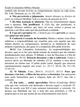 Êxodo (Comentário Bíblico Moody)                                        56
também não deviam levá-los ao comportamento injusto ou rude (cons.
Mt. 5:44; Thomson, op. cit., III, 345).
     6. Não perverterás o julgamento. Jamais deturpes os direitos do
pobre no tribunal (Moffatt). Este é o inverso do preceito de 23:3.
     7. Da falsa acusação te afastarás. Não ter relacionamento algum
com a injustiça. Não justificarei. A LXX diz, não justificarás. A
tradução hebraica enfatiza, que fazer tal coisa, coloca a pessoa em
oposição a um Deus santo que não justificará a maldade.
     8. Cega até o perspicaz (lit., o homem que vê) e perverte as causas
(não palavras) dos justos.
     9. Conheceis o coração do forasteiro. Muitas e muitas vezes Deus
enfatizou a responsabilidade aos israelitas para com aqueles que não
tinham direitos ou compensações, fazendo-os se lembrarem de suas
próprias experiências, das quais só a compaixão dEle pôde livrá-los.
     10-13. Um Calendário Eclesiástico. As responsabilidades dos
devotos; aqui só se faz uma rápida menção de assuntos que são tratados
detalhadamente mais adiante. O Sábado, o Ano do Descanso e o Dia do
Descanso (vs. 10-12). Deixarás descansar e não a cultivarás. Como o
escravo devia ser libertado do trabalho (21:2), também a terra devia
descansar no sétimo ano. O pobre podia comer daquilo que nascesse
espontaneamente naquele ano (cons. Lv. 25:1-7, 20-22; Dt. 15:1-18;
31:10-13).
     12. O Sábado. Cons. 20:8-11; 31:12-17; 35:1-3. Para que
descanse o teu boi... o filtro da tua serva e o forasteiro. Isto acrescenta
uma razão humanitária para a religiosa dada em 20:11, mas não a
contradiz.
     13. Em tudo. . . andar apercebidos. Driver (Cambridge Bible)
acha que este versículo está deslocado e deveria seguir o versículo 19.
Mas de acordo com KD é uma sentença transicional; o versículo 13a
destaca sua fidelidade nas leis e trata dos seus próximos; e 13b os
prepara para as leis que tratam do seu relacionamento com Jeová.
 