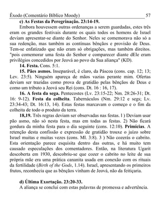 Êxodo (Comentário Bíblico Moody)                                         57
      c) As Festas da Peregrinação. 23:14-19.
      Embora houvessem outras ordenanças a serem guardadas, estes três
eram os grandes festivais durante os quais todos os homens de Israel
deviam apresentar-se diante do Senhor. Neles se comemorava não só a
sua redenção, mas também as contínuas bênçãos e provisão de Deus.
Tem-se enfatizado que não eram só obrigações, mas também direitos.
"pois comemorar uma festa do Senhor e comparecer diante dEle eram
privilégios concedidos por Jeová ao povo da Sua aliança" (KD).
      14. Festa. Cons. 5:1.
      15. Pães asmos. Inseparável, é claro, da Páscoa (cons. cap. 12; 13;
Lev. 23:5). Ninguém apareça de mãos vazias perante mim. Ofertas
deviam ser trazidas como prova de gratidão pelas bênçãos de Deus e
como um tributo a Jeová seu Rei (cons. Dt. 16 : 16, 17).
      16. A festa da sega. Pentecostes (Lv. 23:15-22; Nm. 28:26-31; Dt.
16: 9-12). Festa da colheita. Tabernáculos (Nm. 29:12 e segs; Lv.
23:34-43; Dt. 16:13, 14). Estas festas marcavam o começo e o fim da
colheita de todo o produto da terra.
      18,19. Três regras deviam ser observadas nas festas. l ) Deviam usar
pão asmo, não só nesta festa, mas em todas as festas. 2) Não ficará
gordura da minha festa para o dia seguinte (cons. 12:10). Primícias. A
retenção desta confissão e expressão de gratidão trouxe o juízo sobre
Israel muitas e muitas vezes (cons. Ml. 3:8). 3 ) Não cozerás o cabrito.
Esta orientação parece esquisita dentro das outras, e há muito tem
causado especulações dos comentadores. Então, na literatura Ugarit
descoberta em 1930, descobriu-se que cozer o cabrito no leite de sua
própria mãe era uma prática cananita usada em conexão com os rituais
da fertilidade (Birth of the Gods, 1.14). Israel, apresentando os primeiros
frutos, reconhecia que as bênçãos vinham de Jeová, não da feitiçaria.

     d) Última Exortação. 23:20-33.
     A aliança se conclui com estas palavras de promessa e advertência.
 