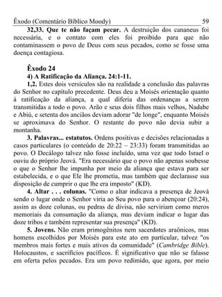 Êxodo (Comentário Bíblico Moody)                              59
     32,33. Que te não façam pecar. A destruição dos cananeus foi
necessária, e o contato com eles foi proibido para que não
contaminassem o povo de Deus com seus pecados, como se fosse uma
doença contagiosa.

     Êxodo 24
     4) A Ratificação da Aliança. 24:1-11.
     1,2. Estes dois versículos são na realidade a conclusão das palavras
do Senhor no capítulo precedente. Deus deu a Moisés orientação quanto
à ratificação da aliança, a qual diferia das ordenanças a serem
transmitidas a todo o povo. Arão e seus dois filhos mais velhos, Nadabe
e Abiú, e setenta dos anciãos deviam adorar "de longe", enquanto Moisés
se aproximava do Senhor. O restante do povo não devia subir a
montanha.
     3. Palavras... estatutos. Ordens positivas e decisões relacionadas a
casos particulares (o conteúdo de 20:22 – 23:33) foram transmitidas ao
povo. O Decálogo talvez não fosse incluído, uma vez que todo Israel o
ouviu do próprio Jeová. "Era necessário que o povo não apenas soubesse
o que o Senhor lhe impunha por meio da aliança que estava para ser
estabelecida, e o que Ele lhe prometia, mas também que declarasse sua
disposição de cumprir o que lhe era imposto" (KD).
     4. Altar . . . colunas. "Como o altar indicava a presença de Jeová
sendo o lugar onde o Senhor viria ao Seu povo para o abençoar (20:24),
assim as doze colunas, ou pedras de divisa, não serviriam como meros
memoriais da consumação da aliança, mas deviam indicar o lugar das
doze tribos e também representar sua presença" (KD).
     5. Jovens. Não eram primogênitos nem sacerdotes araônicos, mas
homens escolhidos por Moisés para este ato em particular, talvez "os
membros mais fortes e mais ativos da comunidade" (Cambridge Bible).
Holocaustos, e sacrifícios pacíficos. É significativo que não se falasse
em oferta pelos pecados. Era um povo redimido, que agora, por meio
 