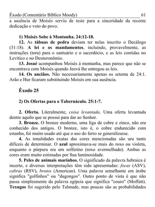 Êxodo (Comentário Bíblico Moody)                               61
a ausência de Moisés serviu de teste para a sinceridade da recente
dedicação e voto do povo.

     1) Moisés Sobe à Montanha. 24:12-18.
     12. As tábuas de pedra deviam ter nelas inscrito o Decálogo
(31:18). A lei e os mandamentos, incluindo, provavelmente, as
instruções (tora) para o santuário e o sacerdócio, e as leis contidas no
Levítico e no Deuteronômio.
     13. Josué acompanhou Moisés à montanha, mas parece que não se
encontrava com Moisés quando Jeová lhe entregou as leis.
     14. Os anciãos. Não necessariamente apenas os setenta de 24:1.
Arão e Hur ficaram substituindo Moisés em sua ausência.

    Êxodo 25

    2) Os Ofertas para o Tabernáculo. 25:1-7.

     2. Oferta. Literalmente, coisa levantada. Uma oferta levantada
dentre aquilo que se possui para dar ao Senhor.
     3. Bronze. O bronze moderno, uma liga de cobre e zinco, não era
conhecido dos antigos. O bronze, isto é, o cobre endurecido com
estanho, foi muito usado até que o uso do ferro se generalizasse.
     4. As tonalidades exatas das cores mencionadas são uru tanto
difíceis de determinar. O azul aproximava-se mais do roxo ou violeta,
enquanto o púrpura era um solferino (roxo avermelhado). Ambas as
cores eram muito estimadas por Sua luminosidade.
     5. Peles de animais marinhos. O significado da palavra hebraica é
incerto, e diversas interpretações têm sido apresentadas: focas (ASV),
cabras (RSV), brotos (American). Uma palavra semelhante em árabe
significa "golfinhos" ou "dugongos". Outro ponto de vista é que não
passa simplesmente da palavra egípcia que significa "couro" (Moffatt).
Texugos foi sugerido pelo Talmude, mas poucas são as probabilidades
 