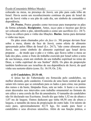 Êxodo (Comentário Bíblico Moody)                                      64
colocado na mesa, na presença de Jeová, um pão para cada tribo de
Israel. Havia assim um reconhecimento continuo da pane de Israel de
que de Jeová vinha o seu pão de cada dia, um símbolo de comunhão e
dependência.
     29. Pratos. Pratos grandes como travessas para transportar os pães
de forma achatada. Recipientes. Antes, taças para o incenso que devia
ser colocado sobre o pão, identificando-o como um sacrifício (Lv. 24:7).
Taças ou cálices para o vinho das libações. Bacias. Jarras para derramar
o vinho nas taças.
     Os pães eram chamados pães da face (v. 30) porque deviam ficar
sobre a mesa, diante da face de Jeová, como oferta de alimento
apresentado pelos filhos de Israel (Lv. 24:7), "não como alimento para
Jeová, mas como símbolo do alimento espiritual que Israel devia
preparar. . . de modo que o pão e o vinho, que ficava sobre a mesa ao
lado dos pães, como o fruto do trabalho exercido por Israel sobre a terra
de sua herança, eram um símbolo do seu trabalho espiritual no reino de
Deus, a vinha espiritual do seu Senhor" (KD). Os pães da proposição
também lembravam aos israelitas de sua dependência de Jeová, do qual
vinha seu sustento diário (cons. Ez. 16:19; Os. 2:8).

     c) O Candelabro. 25:31-40.
     A única luz do Tabernáculo era fornecida pelo candelabro, ou
melhor dizendo, pelo candeeiro. Consistia de uma haste central da qual
saíam três ramos que se estendiam para os lados e para cima; nas pontas
dos ramos e da haste, lâmpadas fixas, sete ao todo. A haste e os ramos
eram decorados nos intervalos com trabalho ornamental no formato de
um cálice e uma corola da flor da amendoeira. O tamanho do candelabro
não foi declarado nas Escrituras. Josefo diz que tinha 1,52 ms de altura e
1,07 ms de largura. Outros deduzem que tinha 68,58 cms de altura e
largura, o tamanho da mesa da propiciação do outro lado. Um talento de
ouro puro, aproximadamente 42,73 kgs, foi usado para fazer o
candelabro e seus diversos utensílios. Além de sua função prática, o
 