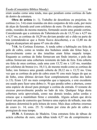 Êxodo (Comentário Bíblico Moody)                                      66
eram usadas como uma tenda, mas que pendiam como cortinas do lado
de dentro da estrutura.
      Obra de artista (v. 1). Trabalho de desenhista ou projetista. As
cortinas (vs. 3-6) eram reunidas em dois conjuntos de três cada, por meio
de alças de fazenda azul com colchetes de ouro. Os dois conjuntos eram,
então, reunidos da mesma maneira, formando assim uma grande cortina.
Considerando que a estrutura do Tabernáculo era de 13,72 ms x 4,57 ms
x 4,57 ms, as cortinas de 18,29 ms deviam pender até o chão na parte de
trás (entendendo-se que a frente ficava descoberta), e os 12,80 ms de
largura alcançariam até quase 47 cms do chão.
      7-14. As Cortinas Externas. A tenda sobre a habitação era feita de
pelo de cabra, como as tendas dos beduínos ainda são feitas hoje, e
provavelmente como as dos israelitas eram feitas naquele tempo.
Enquanto as cortinas de linho formavam um findo interior, o pelo das
cabras formavam uma cobertura resistente do lado de fora. Esta coberta
era feita de onze cortinas, cada uma com 13,72 ms x 1,83 ms, reunidas
por colchetes de bronze (vs. 10,11), do mesmo modo como as cortinas de
linho; isto formava uma grande coberta de 20,12 ms x 13,72 ms. Uma
vez que as cortinas de pelo de cabra eram 91 cms mais largas do que as
de linho, estas últimas deviam ficar completamente ocultas dos lados
(v.13). Eram 1,83 ms mais compridas que a tapeçaria, e este excedente
era usado para fazer uma dobra (v. 9) que pendia sobre a abertura, como
uma espécie de dossel para proteger a cortina da entrada. O restante do
excesso provavelmente pendia no lado de trás. Qualquer folga desta
cobertura seria aproveitada, como nas demais tendas, pelas cordas e
estacas que a mantinham firme e estendida. Alguns acham que devia
haver um pau de cumeeira que formava uma espécie de telhado, mas não
podemos determiná-lo pela leitura do texto. Mais duas cobertas externas
de couro (v. 14; cons. 25: 5) vinham por cima do pelo de cabra e
protegiam do mau tempo.
      15-30. A Estrutura de Madeira. Uma estrutura feita de tábuas de
acácia cobertas de ouro, cada tábua tendo 4,57 ms de comprimento e
 
