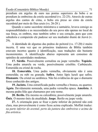 Êxodo (Comentário Bíblico Moody)                                       71
prendiam em argolas de ouro nas pontas superiores do bobo e as
prendiam às ombreiras da estola sacerdotal (vs. 22-25). Através de outras
argolas dos cantos de cima, o bobo era preso ao cinto da estola
sacerdotal por meio de fitas azuis (vs. 26-28 ).
      Quando o sumo sacerdote ministrava o santuário, levava consigo as
responsabilidades e as necessidades do seu povo não apenas no local de
sua força, os ombros, mas também sobre o seu coração, para que com
sabedoria e compaixão ele pudesse ser seu mediador diante de Jeová (v.
29).
      A identidade de algumas das pedras do peitoral (vs. 17-20) é muito
incerta. E uma vez que os primeiros tradutores da Bíblia também
estavam incertos quanto à identificação, suas traduções são bastante
inconsistentes. A identificação abaixo representa um consenso de
opiniões de autoridades modernas.
      17. Sárdio. Possivelmente cornalina ou jaspe vermelho. Topázio.
Uma pedra amarela ou verde, possivelmente crisólito. Carbúnculo.
Esmeralda ou cristal de rocha.
      18. Esmeralda. Uma pedra vermelha, obviamente não é uma
esmeralda; ou rubi ou granada. Safira. Antes lápis lazuli que safira.
Diamante. Ou cristal ou sardônica. Não há evidências de que o diamante
fosse conhecido dos antigos.
      19. Jacinto. Uma estratificada pedra vermelha e branca, ou quartzo.
Ágata. Devidamente nomeada, uma pedra vermelha opaca. Ametista. A
mesma pedra lilás que chamamos por este nome.
      20. Berilo. Ela mesma ou calcedônia; possivelmente jaspe amarelo.
Ônix. O mesmo ônix da atualidade. Jaspe. Berilo ou jaspe verde.
      27. A orientação para se fixar a parte inferior do peitoral não está
clara, mas provavelmente é como ficou acima explicado. Moffatt traduz:
na parte inferior do avental, perto da juntura das ombreiras e acima da
fita artística.
 