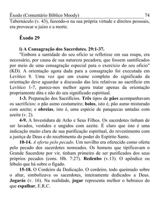 Êxodo (Comentário Bíblico Moody)                                       74
Tabernáculo (v. 43), fazendo-o na sua própria virtude e direitos pessoais,
era provocar o juízo e a morte.

     Êxodo 29

      i) A Consagração dos Sacerdotes. 29:1-37.
      "Embora a santidade do seu oficio se refletisse em sua roupa, era
necessário, por causa de sua natureza pecadora, que fossem santificados
por meio de uma consagração especial para o exercício do seu oficio"
(KD). A orientação agora dada para a consagração foi executada em
Levítico 8. Uma vez que um exame completo do significado da
orientação deve aguardar a discussão das leis relativas ao sacrifício em
Levítico 1-7, parece-nos melhor agora tratar apenas da orientação
propriamente dita e não do seu significado espiritual.
      1-3. Preparação dos Sacrifícios. Três tipos de pães acompanhavam
os sacrifícios: o pão asmo costumeiro; bolos, isto é, pão asmo misturado
com azeite; e obreias, isto é, uma espécie de panquecas untadas com
azeite (v. 2).
      4-9. A Investidura de Arão e Seus Filhos. Os sacerdotes tinham de
ser lavados, vestidos e ungidos com azeite. É claro que isto é uma
indicação muito clara de sua purificação espiritual, do revestimento com
a justiça de Deus e do recebimento do poder do Espírito Santo.
      10-14. A oferta pelo pecado. Um novilho era oferecido como oferta
pelo pecado dos sacerdotes nomeados. Os homens que tipificavam o
Grande Sacerdote por vir, tinham primeiro de ser purificados dos seus
próprios pecados (cons. Hb. 7:27). Redenho (v.13). O apêndice ou
lóbulo que há sobre o fígado.
      15-18. O Cordeiro da Dedicação. O cordeiro, todo queimado sobre
o altar, simbolizava os sacerdotes, inteiramente dedicados a Deus.
Jogarás (v. 16). Na realidade, jogar representa melhor o hebraico do
que espalhar, E.R.C.
 