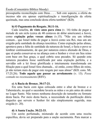 Êxodo (Comentário Bíblico Moody)                                     77
pressupunha reconciliação com Deus. . . . Sob este aspecto, a oferta do
incenso não era apenas espiritualização e transfiguração da oferta
queimada, mas uma conclusão desta oferta também" (KD).

      b) O Pagamento do Resgate. 30.11-16.
      Cada israelita, de vinte anos para cima (v. 14) tinha de pagar a
metade de um siclo (cerca de 40 centavos de dólar americano) a Jeová,
como expiação pelas vossas almas (v.15). "Não era um tributo
comum... que Israel tinha de pagar a Jeová como seu Rei, mas um ato
exigido pela santidade da aliança teocrática. Como expiação pelas almas,
apontava para a falta de santidade da natureza de Israel, e fazia o povo se
lembrar continuamente, de que por natureza estava alienado de Deus, e
que só podia conservar-se na aliança com o Senhor e viver em Seu reino
com base em Sua graça, a qual cobria seus pecados. Só quando esta
natureza pecadora fosse santificada por uma expiação perfeita, e a
servidão sob a lei fosse glorificada e inteiramente transformada em
filiação para a qual Israel fora chamada... só então, como filhos do reino,
já não teriam mais de pagar este resgate por suas almas" (KD; cons. Mt.
17:25,26). Todo aquele que passar ao arrolamento (v. 13). Fosse
contado no recenseamento (RSV).

     c) A Bacia de Bronze. 30:17-21.
     Era uma bacia com água colocada entre o altar de bronze e o
Tabernáculo, na qual o sacerdote lavaria as mãos e os pés antes de entrar
no Lugar Santo. Não temos nenhuma descrição do tamanho ou formato
desta bacia. Por meio desta bacia, a necessidade da purificação diária
daqueles que servem o Senhor foi não simplesmente sugerida, mas
exigida (v. 20).

     d) A Santa Unção. 30:22-33.
     Um azeite perfumado, misturado de acordo com uma receita
específica, devia ser preparado para a unção sacramenta. Para marcar a
 