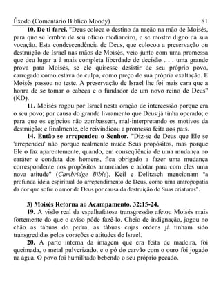 Êxodo (Comentário Bíblico Moody)                                     81
      10. De ti farei. "Deus coloca o destino da nação na mão de Moisés,
para que se lembre de seu oficio medianeiro, e se mostre digno da sua
vocação. Esta condescendência de Deus, que colocou a preservação ou
destruição de Israel nas mãos de Moisés, veio junto com uma promessa
que deu lugar a à mais completa liberdade de decisão . . . uma grande
prova para Moisés, se ele quisesse desistir de seu próprio povo,
carregado como estava de culpa, como preço de sua própria exaltação. E
Moisés passou no teste. A preservação de Israel lhe foi mais cara que a
honra de se tomar o cabeça e o fundador de um novo reino de Deus"
(KD).
      11. Moisés rogou por Israel nesta oração de intercessão porque era
o seu povo; por causa do grande livramento que Deus já tinha operado; e
para que os egípcios não zombassem, mal-interpretando os motivos da
destruição; e finalmente, ele reivindicou a promessa feita aos pais.
      14. Então se arrependeu o Senhor. "Diz-se de Deus que Ele se
'arrependeu' não porque realmente mude Seus propósitos, mas porque
Ele o faz aparentemente, quando, em conseqüência de uma mudança no
caráter e conduta dos homens, fica obrigado a fazer uma mudança
correspondente nos propósitos anunciados e adotar para com eles uma
nova atitude" (Cambridge Bible). Keil e Delitzsch mencionam "a
profunda idéia espiritual do arrependimento de Deus, como uma antropopatia
da dor que sofre o amor de Deus por causa da destruição de Suas criaturas".

     3) Moisés Retorna ao Acampamento. 32:15-24.
     19. A visão real da espalhafatosa transgressão afetou Moisés mais
fortemente do que o aviso pôde fazê-lo. Cheio de indignação, jogou no
chão as tábuas de pedra, as tábuas cujas ordens já tinham sido
transgredidas pelos corações e atitudes de Israel.
     20. A parte interna da imagem que era feita de madeira, foi
queimada, o metal pulverizado, e o pó do carvão com o ouro foi jogado
na água. O povo foi humilhado bebendo o seu próprio pecado.
 