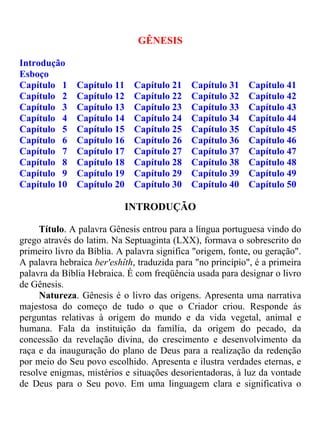 GÊNESIS

Introdução
Esboço
Capítulo 1     Capítulo 11    Capítulo 21    Capítulo 31    Capítulo 41
Capítulo 2     Capítulo 12    Capítulo 22    Capítulo 32    Capítulo 42
Capítulo 3     Capítulo 13    Capítulo 23    Capítulo 33    Capítulo 43
Capítulo 4     Capítulo 14    Capítulo 24    Capítulo 34    Capítulo 44
Capítulo 5     Capítulo 15    Capítulo 25    Capítulo 35    Capítulo 45
Capítulo 6     Capítulo 16    Capítulo 26    Capítulo 36    Capítulo 46
Capítulo 7     Capítulo 17    Capítulo 27    Capítulo 37    Capítulo 47
Capítulo 8     Capítulo 18    Capítulo 28    Capítulo 38    Capítulo 48
Capítulo 9     Capítulo 19    Capítulo 29    Capítulo 39    Capítulo 49
Capítulo 10    Capítulo 20    Capítulo 30    Capítulo 40    Capítulo 50

                             INTRODUÇÃO

     Título. A palavra Gênesis entrou para a língua portuguesa vindo do
grego através do latim. Na Septuaginta (LXX), formava o sobrescrito do
primeiro livro da Bíblia. A palavra significa "origem, fonte, ou geração".
A palavra hebraica ber'eshîth, traduzida para "no princípio", é a primeira
palavra da Bíblia Hebraica. É com freqüência usada para designar o livro
de Gênesis.
     Natureza. Gênesis é o livro das origens. Apresenta uma narrativa
majestosa do começo de tudo o que o Criador criou. Responde ás
perguntas relativas à origem do mundo e da vida vegetal, animal e
humana. Fala da instituição da família, da origem do pecado, da
concessão da revelação divina, do crescimento e desenvolvimento da
raça e da inauguração do plano de Deus para a realização da redenção
por meio do Seu povo escolhido. Apresenta e ilustra verdades eternas, e
resolve enigmas, mistérios e situações desorientadoras, à luz da vontade
de Deus para o Seu povo. Em uma linguagem clara e significativa o
 