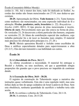 Êxodo (Comentário Bíblico Moody)                                     87
cordas (v. 18). Até o menor dos itens, tudo foi dedicado ao Senhor. As
cordas das tendas não foram mencionadas em 27:19, mas deduz-se que
existiam.
     20-29. Apresentação da Oferta. Todo homem (v.21). Tanto homens
como mulheres são mencionados; era uma expressão individual de fé e
adoração. Fivelas, pendentes, anéis, braceletes (v. 22). Braçadeiras. . .
broches (ASV, RSV). O tipo preciso de jóias mencionadas é incerto.
Oferta de ouro. Provavelmente ouro que não estava na forma de jóias.
Os versículos 23, 24 descrevem a oferta particular dos homens, enquanto
os versículos 25, 26 falam da contribuição especial das mulheres, cujo
trabalho particular fui o de tecer as fazendas mais simples. O material
mais precioso foi ofertado pelos príncipes (vs. 27, 28 ).
     30-35. Moisés apresentou Bezalel e Aoliabe como escolhidos de
Deus e artífices especialmente dotados para supervisionarem a obra
(31:2-5 ). Eles deviam transmitir a sua habilidade aos outros.

     Êxodo 36

    2) A Liberalidade do Povo. 36:1-7.
    As ofertas excederam a necessidade. O material foi entregue a
Bezalel e Aoliabe, ou seus auxiliares, até que a quantidade atingiu
proporções tão grandes que o povo precisou ser impedido de continuar
dando.

     3) A Execução da Obra. 36:8 – 38:20.
     O registro da construção do Tabernáculo segue a narrativa das
instruções quase verbalmente. Esta não é uma repetição inútil, mas uma
ênfase dada ao fato do apego cuidadoso de Israel à palavra de Deus. Sem
esta obediência, nenhuma quantidade de sacrifício e trabalho teria sido
aceita.
     8-19. As cortinas e cobertas do Tabernáculo. Cons. 26:1-14.
     20-34. A estrutura. Cons. 26:15.20.
 