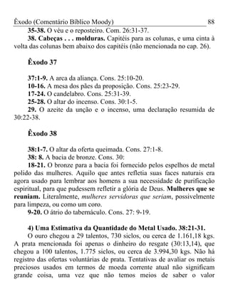Êxodo (Comentário Bíblico Moody)                                     88
     35-38. O véu e o reposteiro. Com. 26:31-37.
     38. Cabeças . . . molduras. Capitéis para as colunas, e uma cinta à
volta das colunas bem abaixo dos capitéis (não mencionada no cap. 26).

     Êxodo 37

    37:1-9. A arca da aliança. Cons. 25:10-20.
    10-16. A mesa dos pães da proposição. Cons. 25:23-29.
    17-24. O candelabro. Cons. 25:31-39.
    25-28. O altar do incenso. Cons. 30:1-5.
    29. O azeite da unção e o incenso, uma declaração resumida de
30:22-38.

     Êxodo 38

     38:1-7. O altar da oferta queimada. Cons. 27:1-8.
     38: 8. A bacia de bronze. Cons. 30:
     18-21. O bronze para a bacia foi fornecido pelos espelhos de metal
polido das mulheres. Aquilo que antes refletia suas faces naturais era
agora usado para lembrar aos homens a sua necessidade de purificação
espiritual, para que pudessem refletir a glória de Deus. Mulheres que se
reuniam. Literalmente, mulheres servidoras que seriam, possivelmente
para limpeza, ou como um coro.
     9-20. O átrio do tabernáculo. Cons. 27: 9-19.

     4) Uma Estimativa da Quantidade do Metal Usado. 38:21-31.
     O ouro chegou a 29 talentos, 730 siclos, ou cerca de 1.161,18 kgs.
A prata mencionada foi apenas o dinheiro do resgate (30:13,14), que
chegou a 100 talentos, 1.775 siclos, ou cerca de 3.994,30 kgs. Não há
registro das ofertas voluntárias de prata. Tentativas de avaliar os metais
preciosos usados em termos de moeda corrente atual não significam
grande coisa, uma vez que não temos meios de saber o valor
 