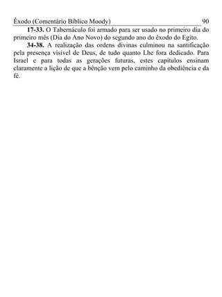 Êxodo (Comentário Bíblico Moody)                                    90
     17-33. O Tabernáculo foi armado para ser usado no primeiro dia do
primeiro mês (Dia do Ano Novo) do segundo ano do êxodo do Egito.
     34-38. A realização das ordens divinas culminou na santificação
pela presença visível de Deus, de tudo quanto Lhe fora dedicado. Para
Israel e para todas as gerações futuras, estes capítulos ensinam
claramente a lição de que a bênção vem pelo caminho da obediência e da
fé.
 