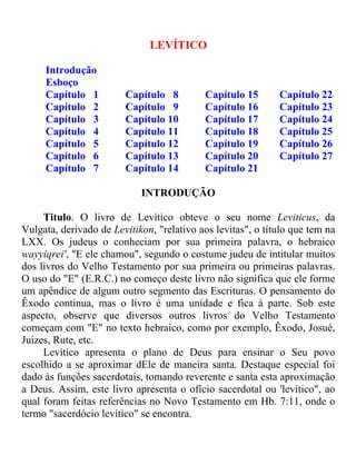 LEVÍTICO

     Introdução
     Esboço
     Capítulo 1         Capítulo 8         Capítulo 15       Capítulo 22
     Capítulo 2         Capítulo 9         Capítulo 16       Capítulo 23
     Capítulo 3         Capítulo 10        Capítulo 17       Capítulo 24
     Capítulo 4         Capítulo 11        Capítulo 18       Capítulo 25
     Capítulo 5         Capítulo 12        Capítulo 19       Capítulo 26
     Capítulo 6         Capítulo 13        Capítulo 20       Capítulo 27
     Capítulo 7         Capítulo 14        Capítulo 21

                            INTRODUÇÃO

     Titulo. O livro de Levítico obteve o seu nome Leviticus, da
Vulgata, derivado de Levitikon, "relativo aos levitas", o título que tem na
LXX. Os judeus o conheciam por sua primeira palavra, o hebraico
wayyiqrei', "E ele chamou", segundo o costume judeu de intitular muitos
dos livros do Velho Testamento por sua primeira ou primeiras palavras.
O uso do "E" (E.R.C.) no começo deste livro não significa que ele forme
um apêndice de algum outro segmento das Escrituras. O pensamento do
Êxodo continua, mas o livro é uma unidade e fica à parte. Sob este
aspecto, observe que diversos outros livros do Velho Testamento
começam com "E" no texto hebraico, como por exemplo, Êxodo, Josué,
Juizes, Rute, etc.
     Levítico apresenta o plano de Deus para ensinar o Seu povo
escolhido a se aproximar dEle de maneira santa. Destaque especial foi
dado às funções sacerdotais, tomando reverente e santa esta aproximação
a Deus. Assim, este livro apresenta o ofício sacerdotal ou 'levítico", ao
qual foram feitas referências no Novo Testamento em Hb. 7:11, onde o
termo "sacerdócio levítico" se encontra.
 