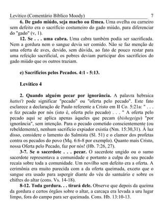 Levítico (Comentário Bíblico Moody)                                    7
     6. De gado miúdo, seja macho ou fêmea. Uma ovelha ou carneiro
sem defeito era o sacrifício costumeiro do gado miúdo, para diferenciar
do "gado" (v, 1).
     12. Se . . . uma cabra. Uma cabra também podia ser sacrificada.
Nem a gordura nem o sangue devia ser comido. Não se faz menção de
uma oferta de aves, devido, sem dúvida, ao fato de pouco restar para
uma refeição sacrificial, os pobres deviam participar dos sacrifícios do
gado miúdo que os outros traziam.

     e) Sacrifícios pelos Pecados. 4:1 - 5:13.

     Levítico 4

     2. Quando alguém pecar por ignorância. A palavra hebraica
hattei't pode significar "pecado" ou "oferta pelo pecado". Este fato
esclarece a declaração de Paulo referente a Cristo em II Co. 5:21a: " . . .
o fez pecado por nós (isto é, oferta pelo pecado) . . . " A oferta pelo
pecado aqui se aplica apenas àqueles que pecam (bishegeigu) "por
ignorância", sem intenção. Para o pecado cometido conscientemente (ou
rebeldemente), nenhum sacrifício expiador existia (Nm. 15:30,31). À luz
disso, considere o lamento do Salmista (Sl. 51) e o clamor dos profetas
contra os pecados do povo (Mq. 6:6-8 por exemplo). Quanto mais Cristo,
nossa Oferta pelo Pecado, faz por nós! (Hb. 7:26, 27).
     3-7. Se o sacerdote . . . pecar. O sacerdote ungido ou o sumo
sacerdote representava a comunidade e portanto a culpa do seu pecado
recaía sobre toda a comunidade. Um novilho sem defeito era a oferta. A
cerimônia era muito parecida com a da oferta queimada, exceto que o
sangue era usado para aspergir diante do véu do santuário e sobre os
chifres do altar (cons. Vs. 14-18).
     8-12. Toda gordura. . . tirará dele. Observe que depois da queima
da gordura e certos órgãos sobre o altar, a carcaça era levada a uru lugar
limpo, fora do campo para ser queimada. Cons. Hb. 13:10-13.
 
