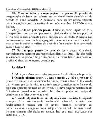 Levítico (Comentário Bíblico Moody)                                  8
     13. Mas, se toda a congregação. . . pecar. O pecado da
congregação de Israel era coberto em um ritual muito parecido ao do
pecado do sumo sacerdote. A cerimônia pode ser um pouco diferente
desta descrição, como a narrativa da cerimônia em Nm. 15:22-26 parece
indicar.
     22. Quando um príncipe pecar. O príncipe, como ungido de Deus,
é responsável por um comportamento piedoso diante do seu povo. A
oferta pelo pecado prescrita para o príncipe era um bode. O sangue não
era introduzido na tenda da congregação, como nos casos acima citados,
mas colocado sobre os chifres do altar da oferta queimada e derramado
sobre a base do altar.
     27. Se qualquer pessoa do povo da terra pecar. O cidadão
particularmente também era responsável diante de Deus. Ele não podia
se esconder no grupo e fingir inocência. Ele devia trazer uma cabra ou
ovelha. O ritual era o mesmo do príncipe.

    Levítico 5

      5:1-5. Agora são apresentados três exemplos de oferta pelo pecado.
      l. Quando alguém pecar . . . tendo ouvido . . . não o revelar. O
primeiro exemplo é o da testemunha que se recusa a falar. É O caso de
um homem que temia visto um crime sendo cometido ou tenha ouvido
algo que ajude na solução de um crime. Ele deve pagar a penalidade do
Silêncio se escondeu o que sabia. Isto não faz pensar no castigo do
cristão por sua falta de testemunho?
      2. Quando alguém tocar em alguma coisa imunda. O segundo
exemplo é a contaminação cerimonial acidental. Alguém que
acidentalmente tocasse em um animal imundo, selvagem ou
domesticado, ou em alguma coisa rastejante era culpado. A imundícia do
homem também não devia ser tocada. Isto está mais explicado nos
capítulos 12-15.
 