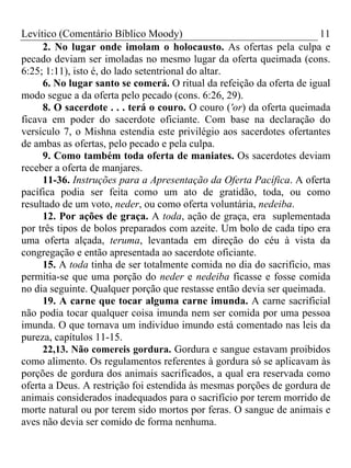 Levítico (Comentário Bíblico Moody)                                   11
     2. No lugar onde imolam o holocausto. As ofertas pela culpa e
pecado deviam ser imoladas no mesmo lugar da oferta queimada (cons.
6:25; 1:11), isto é, do lado setentrional do altar.
     6. No lugar santo se comerá. O ritual da refeição da oferta de igual
modo segue a da oferta pelo pecado (cons. 6:26, 29).
     8. O sacerdote . . . terá o couro. O couro ('or) da oferta queimada
ficava em poder do sacerdote oficiante. Com base na declaração do
versículo 7, o Mishna estendia este privilégio aos sacerdotes ofertantes
de ambas as ofertas, pelo pecado e pela culpa.
     9. Como também toda oferta de maniates. Os sacerdotes deviam
receber a oferta de manjares.
     11-36. Instruções para a Apresentação da Oferta Pacífica. A oferta
pacífica podia ser feita como um ato de gratidão, toda, ou como
resultado de um voto, neder, ou como oferta voluntária, nedeiba.
     12. Por ações de graça. A toda, ação de graça, era suplementada
por três tipos de bolos preparados com azeite. Um bolo de cada tipo era
uma oferta alçada, teruma, levantada em direção do céu à vista da
congregação e então apresentada ao sacerdote oficiante.
     15. A toda tinha de ser totalmente comida no dia do sacrifício, mas
permitia-se que uma porção do neder e nedeiba ficasse e fosse comida
no dia seguinte. Qualquer porção que restasse então devia ser queimada.
     19. A carne que tocar alguma carne imunda. A carne sacrificial
não podia tocar qualquer coisa imunda nem ser comida por uma pessoa
imunda. O que tornava um indivíduo imundo está comentado nas leis da
pureza, capítulos 11-15.
     22,13. Não comereis gordura. Gordura e sangue estavam proibidos
como alimento. Os regulamentos referentes à gordura só se aplicavam às
porções de gordura dos animais sacrificados, a qual era reservada como
oferta a Deus. A restrição foi estendida às mesmas porções de gordura de
animais considerados inadequados para o sacrifício por terem morrido de
morte natural ou por terem sido mortos por feras. O sangue de animais e
aves não devia ser comido de forma nenhuma.
 