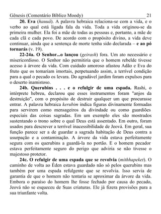 Gênesis (Comentário Bíblico Moody)                                     21
      20. Eva (hauuâ). A palavra hebraica relaciona-se com a vida, e o
verbo ao qual está ligada fala da vida. Toda a vida originou-se da
primeira mulher. Ela foi a mãe de todas as pessoas e, portanto, a mãe de
cada clã e cada povo. De acordo com o propósito divino, a vida deve
continuar, ainda que a sentença de morte tenha sido declarada – e ao pó
tornarás (v. 19).
      22-24a. O Senhor...o lançou (geirash) fora. Um ato necessário e
misericordioso. O Senhor não permitiria que o homem rebelde tivesse
acesso à árvore da vida. Com cuidado amoroso afastou Adão e Eva do
fruto que os tomariam imortais, perpetuando assim, a terrível condição
para a qual o pecado os levara. Do agradável jardim foram expulsos para
o deserto inamistoso.
      24b. Querubins . . . e o refulgir de uma espada. Rashi, o
intérprete hebreu, declarou que esses instrumentos foram "anjos da
destruição", com o propósito de destruir qualquer um que procurasse
entrar. A palavra hebraica kerubim indica figuras divinamente formadas
para servirem como mensageiros da divindade ou como guardiões
especiais das coisas sagradas. Em um exemplo eles são mostrados
sustentando o trono sobre o qual Deus está assentado. Em outro, foram
usados para descrever a terrível inacessibilidade de Jeová. Em geral, sua
função parece ser a de guardar a sagrada habitação de Deus contra a
usurpação e a contaminação. A árvore da vida estava perfeitamente
segura com os querubins a guardá-la no portão. E o homem pecador
estava perfeitamente seguro do perigo que adviria se não tivesse o
majestoso protetor.
      24c. O refulgir de uma espada que se revolvia (mithhapeket). O
caminho de volta ao Éden estava guardado não só pelos querubins mas
também por uma espada refulgente que se revolvia. Isso servia de
garantia de que o homem não tentaria se aproximar da árvore da vida.
Embora o paraíso do homem lhe fosse fechado por causa do pecado,
Jeová não se esqueceu de Suas criaturas. Ele já fizera provisões para a
sua triunfante volta.
 
