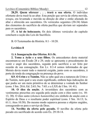 Levítico (Comentário Bíblico Moody)                                     12
      28,29. Quem oferecer . . . trará a sua oferta. O indivíduo
ofertante devia trazê-la ao altar. Esta porção que servia de oferta movida,
tenupa, era levantada e movida na direção do altar e então afastada do
altar e oferecida aos sacerdotes. Os versículos seguintes (30-34) falam
dos elementos do sacrifício da oferta pacifica que deviam ser separados
para os sacerdotes.
      37. A lei do holocausto. Os dois últimos versículos do capítulo
concluem a seção das Leis do Sacrifício.

     B. O Testemunho da História. 8:1 - 10:20.

     Levítico 8

     1) A Inauguração das Ofertas. 8:1-36.
     2. Toma a Arão e a seus filhos. Os antecedentes deste material
encontram-se em Êxodo 28 e 29, onde se apresenta o procedimento do
vestir e ungir dos sacerdotes, seguido pelo sacrifício a ser feito por
ocasião de sua consagração. Em Lv. 8:1-4 somos informados de que
Moisés devia reunir todo o material exigido, junto com os sacerdotes, à
porta da tenda da congregação na presença do povo.
     8,9. O Urim e o Tumim. Não se sabe qual era a natureza do Urim e
do Tumim, nem qual o seu exato significado, embora haja indicações de
que podia ser um meio primitivo de se determinar a vontade do Senhor
(cons. I Sm. 28:6; Ed. 2:63; Ne. 7:65; e a LXX de I Sm. 14: 41).
     10. O óleo da unção. A investidura dos sacerdotes com as
vestimentas prescritas era seguida pela unção com o óleo santo (vs. 10-
13, 30). O óleo santo (shemen hammishha) era símbolo da unção com o
Espírito de Deus e o resultante poder espiritual (cons. I Sm. 16:13; Is.
61:1; Atos 10:38). Do mesmo modo separava pessoas e objetos ungidos,
consagrando-os para o serviço de Deus.
     14. Novilho da oferta pelo pecado. O novilho da oferta pelo
pecado era sacrificado de acordo com Êx. 29:10-14.
 