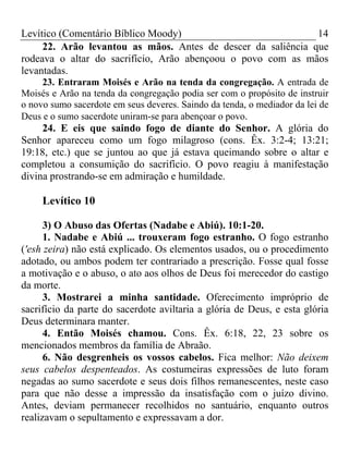 Levítico (Comentário Bíblico Moody)                           14
     22. Arão levantou as mãos. Antes de descer da saliência que
rodeava o altar do sacrifício, Arão abençoou o povo com as mãos
levantadas.
     23. Entraram Moisés e Arão na tenda da congregação. A entrada de
Moisés e Arão na tenda da congregação podia ser com o propósito de instruir
o novo sumo sacerdote em seus deveres. Saindo da tenda, o mediador da lei de
Deus e o sumo sacerdote uniram-se para abençoar o povo.
     24. E eis que saindo fogo de diante do Senhor. A glória do
Senhor apareceu como um fogo milagroso (cons. Êx. 3:2-4; 13:21;
19:18, etc.) que se juntou ao que já estava queimando sobre o altar e
completou a consumição do sacrifício. O povo reagiu à manifestação
divina prostrando-se em admiração e humildade.

     Levítico 10

      3) O Abuso das Ofertas (Nadabe e Abiú). 10:1-20.
      1. Nadabe e Abiú ... trouxeram fogo estranho. O fogo estranho
('esh zeira) não está explicado. Os elementos usados, ou o procedimento
adotado, ou ambos podem ter contrariado a prescrição. Fosse qual fosse
a motivação e o abuso, o ato aos olhos de Deus foi merecedor do castigo
da morte.
      3. Mostrarei a minha santidade. Oferecimento impróprio de
sacrifício da parte do sacerdote aviltaria a glória de Deus, e esta glória
Deus determinara manter.
      4. Então Moisés chamou. Cons. Êx. 6:18, 22, 23 sobre os
mencionados membros da família de Abraão.
      6. Não desgrenheis os vossos cabelos. Fica melhor: Não deixem
seus cabelos despenteados. As costumeiras expressões de luto foram
negadas ao sumo sacerdote e seus dois filhos remanescentes, neste caso
para que não desse a impressão da insatisfação com o juízo divino.
Antes, deviam permanecer recolhidos no santuário, enquanto outros
realizavam o sepultamento e expressavam a dor.
 