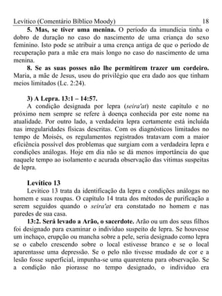 Levítico (Comentário Bíblico Moody)                                  18
     5. Mas, se tiver uma menina. O período da imundícia tinha o
dobro de duração no caso do nascimento de uma criança do sexo
feminino. Isto pode se atribuir a uma crença antiga de que o período de
recuperação para a mãe era mais longo no caso do nascimento de uma
menina.
     8. Se as suas posses não lhe permitirem trazer um cordeiro.
Maria, a mãe de Jesus, usou do privilégio que era dado aos que tinham
meios limitados (Lc. 2:24).

      3) A Lepra. 13:1 – 14:57.
      A condição designada por lepra (seira'at) neste capítulo e no
próximo nem sempre se refere à doença conhecida por este nome na
atualidade. Por outro lado, a verdadeira lepra certamente está incluída
nas irregularidades físicas descritas. Com os diagnósticos limitados no
tempo de Moisés, os regulamentos registrados tratavam com a maior
eficiência possível dos problemas que surgiam com a verdadeira lepra e
condições análogas. Hoje em dia não se dá menos importância do que
naquele tempo ao isolamento e acurada observação das vitimas suspeitas
de lepra.

    Levítico 13
     Levítico 13 trata da identificação da lepra e condições análogas no
homem e suas roupas. O capítulo 14 trata dos métodos de purificação a
serem seguidos quando o seira'at era constatado no homem e nas
paredes de sua casa.
     13:2. Será levado a Arão, o sacerdote. Arão ou um dos seus filhos
foi designado para examinar o indivíduo suspeito de lepra. Se houvesse
um inchaço, erupção ou mancha sobre a pele, seria designado como lepra
se o cabelo crescendo sobre o local estivesse branco e se o local
aparentasse uma depressão. Se o pelo não tivesse mudado de cor e a
lesão fosse superficial, impunha-se uma quarentena para observação. Se
a condição não piorasse no tempo designado, o individuo era
 