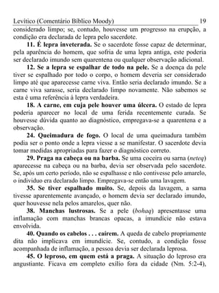 Levítico (Comentário Bíblico Moody)                                     19
considerado limpo; se, contudo, houvesse um progresso na erupção, a
condição era declarada de lepra pelo sacerdote.
      11. É lepra inveterada. Se o sacerdote fosse capaz de determinar,
pela aparência do homem, que sofria de uma lepra antiga, este poderia
ser declarado imundo sem quarentena ou qualquer observação adicional.
      12. Se a lepra se espalhar de todo na pele. Se a doença da pele
tiver se espalhado por todo o corpo, o homem deveria ser considerado
limpo até que aparecesse carne viva. Então seria declarado imundo. Se a
carne viva sarasse, seria declarado limpo novamente. Não sabemos se
esta é uma referência à lepra verdadeira.
      18. A carne, em cuja pele houver uma úlcera. O estado de lepra
poderia aparecer no local de uma ferida recentemente curada. Se
houvesse dúvida quanto ao diagnóstico, empregava-se a quarentena e a
observação.
      24. Queimadura de fogo. O local de uma queimadura também
podia ser o ponto onde a lepra viesse a se manifestar. O sacerdote devia
tomar medidas apropriadas para fazer o diagnóstico correto.
      29. Praga na cabeça ou na barba. Se uma coceira ou sarna (neteq)
aparecesse na cabeça ou na barba, devia ser observada pelo sacerdote.
Se, após um certo período, não se espalhasse e não contivesse pelo amarelo,
o individuo era declarado limpo. Empregava-se então uma lavagem.
      35. Se tiver espalhado muito. Se, depois da lavagem, a sarna
tivesse aparentemente avançado, o homem devia ser declarado imundo,
quer houvesse nela pelos amarelos, quer não.
      38. Manchas lustrosas. Se a pele (bohaq) apresentasse uma
inflamação com manchas brancas opacas, a imundície não estava
envolvida.
      40. Quando os cabelos . . . caírem. A queda de cabelo propriamente
dita não implicava em imundície. Se, contudo, a condição fosse
acompanhada de inflamação, a pessoa devia ser declarada leprosa.
      45. O leproso, em quem está a praga. A situação do leproso era
angustiante. Ficava em completo exílio fora da cidade (Nm. 5:2-4),
 
