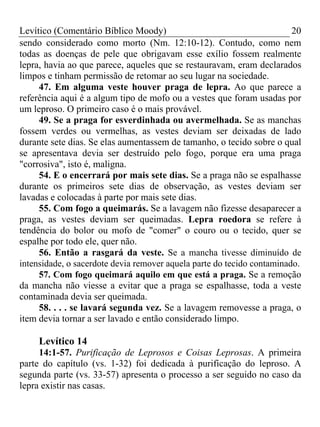 Levítico (Comentário Bíblico Moody)                                     20
sendo considerado como morto (Nm. 12:10-12). Contudo, como nem
todas as doenças de pele que obrigavam esse exílio fossem realmente
lepra, havia ao que parece, aqueles que se restauravam, eram declarados
limpos e tinham permissão de retomar ao seu lugar na sociedade.
     47. Em alguma veste houver praga de lepra. Ao que parece a
referência aqui é a algum tipo de mofo ou a vestes que foram usadas por
um leproso. O primeiro caso é o mais provável.
     49. Se a praga for esverdinhada ou avermelhada. Se as manchas
fossem verdes ou vermelhas, as vestes deviam ser deixadas de lado
durante sete dias. Se elas aumentassem de tamanho, o tecido sobre o qual
se apresentava devia ser destruído pelo fogo, porque era uma praga
"corrosiva", isto é, maligna.
     54. E o encerrará por mais sete dias. Se a praga não se espalhasse
durante os primeiros sete dias de observação, as vestes deviam ser
lavadas e colocadas à parte por mais sete dias.
     55. Com fogo a queimarás. Se a lavagem não fizesse desaparecer a
praga, as vestes deviam ser queimadas. Lepra roedora se refere à
tendência do bolor ou mofo de "comer" o couro ou o tecido, quer se
espalhe por todo ele, quer não.
     56. Então a rasgará da veste. Se a mancha tivesse diminuído de
intensidade, o sacerdote devia remover aquela parte do tecido contaminado.
     57. Com fogo queimará aquilo em que está a praga. Se a remoção
da mancha não viesse a evitar que a praga se espalhasse, toda a veste
contaminada devia ser queimada.
     58. . . . se lavará segunda vez. Se a lavagem removesse a praga, o
item devia tornar a ser lavado e então considerado limpo.

     Levítico 14
     14:1-57. Purificação de Leprosos e Coisas Leprosas. A primeira
parte do capítulo (vs. 1-32) foi dedicada à purificação do leproso. A
segunda parte (vs. 33-57) apresenta o processo a ser seguido no caso da
lepra existir nas casas.
 