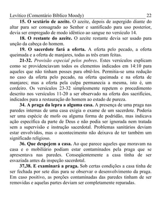 Levítico (Comentário Bíblico Moody)                                  22
      15. O sextário de azeite. O azeite, depois de aspergido diante do
altar para ser consagrado ao Senhor e santificado para uso posterior,
devia ser empregado de modo idêntico ao sangue no versículo 14.
      18. O restante do azeite. O azeite restante devia ser usado para
unção da cabeça do homem.
      19. O sacerdote fará a oferta. A oferta pelo pecado, a oferta
queimada e a oferta de manjares, todas as três eram feitas.
      21-32. Provisão especial pelos pobres. Estes versículos explicam
como se providenciavam todos os elementos indicados em 14:10 para
aqueles que não tinham posses para obtê-los. Permitia-se uma redução
no caso da oferta pelo pecado, na oferta queimada e na oferta de
manjares; mas a oferta pela culpa permanecia a mesma, isto é, um
cordeiro. Os versículos 23-32 simplesmente repetem o procedimento
descrito nos versículos 11-20 a ser observado na oferta dos sacrifícios,
indicados para a restauração do homem ao estado de pureza.
      34. A praga da lepra a alguma casa. A presença de uma praga nas
paredes internas de uma casa exigia o exame de um sacerdote. Poderia
ser uma espécie de mofo ou alguma forma de podridão, mas indicava
ação específica da parte de Deus e não podia ser ignorada nem tratada
sem a supervisão e instrução sacerdotal. Problemas sanitários deviam
estar envolvidos, mas o acontecimento não deixava de ter também um
significado religioso.
      36. Que despejem a casa. Ao que parece aqueles que moravam na
casa e o mobiliário podiam estar contaminados pela praga que se
apresentava nas paredes. Conseqüentemente a casa tinha de ser
esvaziada antes da inspeção sacerdotal.
      37,38. E examinará a praga. Sob certas condições a casa tinha de
ser fechada por sete dias para se observar o desenvolvimento da praga.
Em caso positivo, as porções contaminadas das paredes tinham de ser
removidas e aquelas partes deviam ser completamente reparadas.
 