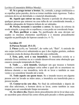 Levítico (Comentário Bíblico Moody)                                  23
     43. Se a praga tornar a brotar. Se, contudo, a praga continuasse a
se espalhar pelas paredes, devia-se tomar medidas mais rigorosas. Toda a
estrutura devia ser derrubada e o material abandonado.
     46. Aquele que entrar na casa. Durante o período de observação,
qualquer pessoa que entrasse na casa tulha de ser considerada imunda, e
medidas adequadas de limpeza tinham de ser adotadas.
     48. Porém, tornando o sacerdote a entrar. Se depois da reforma da
sessão atingida, a praga não se espalhasse, a casa podia ser considerada limpa.
     49. Para purificar a casa. Na purificação da casa deviam ser
usados os mesmos elementos sacrificiais e o mesmo procedimento
seguido na purificação do leproso curado (vs. 4 -7).

     Levítico 15
     4) Pureza Sexual. 15:1-33.
     2. Fluxo (zeib), ou "emissão", do verbo zub, "fluir". A emissão do
seu corpo (mibbeseiro) subentende-se que é dos órgãos genitais, embora
a natureza exata da doença discutida não seja conhecida.
     3. Esta, pois, será a sua imundícia. A imundícia existia se a
emissão fosse contínua ou se o estado desenvolvesse uma obstrução que
causava cessação temporada do fluxo.
     4. Tudo . . . será imundo. Qualquer um que tocasse o homem
imundo, a emissão ou qualquer coisa sobre a qual ele se assentasse ou
deitasse durante a sua imundícia, teria de se lavar e também as suas
vestes e se considerar imundo até a tarde.
     11. Todo aquele em quem tocar. Se o imundo tocava em alguma
pessoa sem ter lavado as mãos antes, a imundícia era transferida para a
pessoa tocada.
     13. Contar-se-ão sete dias. No final da enfermidade e depois de
sete dias adicionais, o homem devia se lavar, como também as suas
roupas para ser considerado limpo novamente.
     14. Ao oitavo dia. Depois deste procedimento devia levar duas aves
ao sacerdote para oferecê-las como oferta pelo pecado e oferta queimada.
 