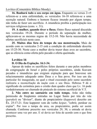 Levítico (Comentário Bíblico Moody)                                   24
     16. Banhará todo o seu corpo em água. Enquanto os versos 2-15
referem-se a uma enfermidade, os versículos 16-18 referem-se a uma
secreção natural. Embora o homem ficasse imundo por algum tempo,
não tinha de fazer um sacrifício. A imundícia proibia a participação nos
serviços religiosos (cons. v. 31).
     19. A mulher, quando tiver o fluxo. Outro fluxo natural discutido
nos versículos 19-24. Durante o período da separação da mulher,
aplicavam-se as mesmas regras de 15:2-10. Não havia necessidade de
ofertas sacrificiais neste caso.
     25. Muitos dias fora do tempo da sua menstruação. Mais de
acordo com os versículos 2-15 está a condição de enfermidade descrita
em 15:25-30. Neste caso a mulher devia trazer duas aves ao sacerdote,
que as oferecia como oferta pelo pecado e oferta queimada.

     Levítico 16
      D. O Dia da Expiação. 16:1-34.
      Apesar de todos os sacrifícios feitos durante o ano pelos membros
da congregação de Israel e pelos próprios sacerdotes, ainda ficavam
pecados e imundícias que exigiam expiação para que houvesse um
relacionamento adequado entre Deus e o Seu povo. Por isso um dia
particular foi inaugurado, no qual o ritual executado pelo sumo sacerdote
realizaria a reconciliação da nação com o seu Deus. Hebreus 9 dá o
significado da cerimônia para o cristão dum quadro claro que Lv. 16 pode
verdadeiramente ser chamado de pináculo do sistema sacrificial do V.T.
      2. Não entre no santuário em todo tempo. Arão não tinha
permissão de freqüentes entradas no Lugar Santo por trás do véu
(paraket) ou "divisor", diante do propiciatório (kapporet) descrito em
Êx. 25:17-21. Este kapporet vem do verbo keipar, "cobrir, perdoar ou
expiar". Por isso a tampa da arca, ou propiciatório, podia ser assim
chamada. Conforme prescrito nos versículos 29, 30, a entrada só devia
acontecer uma vez por ano. E só devia ser feita de acordo com o que fora
prescrito.
 