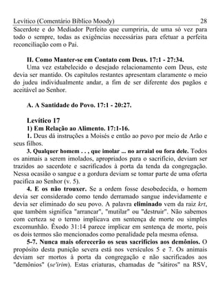 Levítico (Comentário Bíblico Moody)                                28
Sacerdote e do Mediador Perfeito que cumpriria, de uma só vez para
todo o sempre, todas as exigências necessárias para efetuar a perfeita
reconciliação com o Pai.

     II. Como Manter-se em Contato com Deus. 17:1 - 27:34.
     Uma vez estabelecido o desejado relacionamento com Deus, este
devia ser mantido. Os capítulos restantes apresentam claramente o meio
do judeu individualmente andar, a fim de ser diferente dos pagãos e
aceitável ao Senhor.

     A. A Santidade do Povo. 17:1 - 20:27.

     Levítico 17
      1) Em Relação ao Alimento. 17:1-16.
      1. Deus dá instruções a Moisés e então ao povo por meio de Arão e
seus filhos.
      3. Qualquer homem . . , que imolar ... no arraial ou fora dele. Todos
os animais a serem imolados, apropriados para o sacrifício, deviam ser
trazidos ao sacerdote e sacrificados à porta da tenda da congregação.
Nessa ocasião o sangue e a gordura deviam se tomar parte de uma oferta
pacifica ao Senhor (v. 5).
      4. E os não trouxer. Se a ordem fosse desobedecida, o homem
devia ser considerado como tendo derramado sangue indevidamente e
devia ser eliminado do seu povo. A palavra eliminado vem da raiz krt,
que também significa "arrancar", "mutilar" ou "destruir". Não sabemos
com certeza se o termo implicava em sentença de morte ou simples
excomunhão. Êxodo 31:14 parece implicar em sentença de morte, pois
os dois termos são mencionados como penalidade pela mesma ofensa.
      5-7. Nunca mais oferecerão os seus sacrifícios aos demônios. O
propósito desta punição severa está nos versículos 5 e 7. Os animais
deviam ser mortos à porta da congregação e não sacrificados aos
"demônios" (se'irim). Estas criaturas, chamadas de "sátiros" na RSV,
 