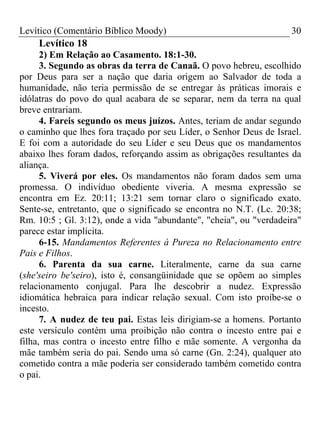 Levítico (Comentário Bíblico Moody)                                 30
    Levítico 18
      2) Em Relação ao Casamento. 18:1-30.
      3. Segundo as obras da terra de Canaã. O povo hebreu, escolhido
por Deus para ser a nação que daria origem ao Salvador de toda a
humanidade, não teria permissão de se entregar às práticas imorais e
idólatras do povo do qual acabara de se separar, nem da terra na qual
breve entrariam.
      4. Fareis segundo os meus juízos. Antes, teriam de andar segundo
o caminho que lhes fora traçado por seu Líder, o Senhor Deus de Israel.
E foi com a autoridade do seu Líder e seu Deus que os mandamentos
abaixo lhes foram dados, reforçando assim as obrigações resultantes da
aliança.
      5. Viverá por eles. Os mandamentos não foram dados sem uma
promessa. O indivíduo obediente viveria. A mesma expressão se
encontra em Ez. 20:11; 13:21 sem tornar claro o significado exato.
Sente-se, entretanto, que o significado se encontra no N.T. (Lc. 20:38;
Rm. 10:5 ; Gl. 3:12), onde a vida "abundante", "cheia", ou "verdadeira"
parece estar implícita.
      6-15. Mandamentos Referentes à Pureza no Relacionamento entre
Pais e Filhos.
      6. Parenta da sua carne. Literalmente, carne da sua carne
(she'seiro be'seiro), isto é, consangüinidade que se opõem ao simples
relacionamento conjugal. Para lhe descobrir a nudez. Expressão
idiomática hebraica para indicar relação sexual. Com isto proíbe-se o
incesto.
      7. A nudez de teu pai. Estas leis dirigiam-se a homens. Portanto
este versículo contém uma proibição não contra o incesto entre pai e
filha, mas contra o incesto entre filho e mãe somente. A vergonha da
mãe também seria do pai. Sendo uma só carne (Gn. 2:24), qualquer ato
cometido contra a mãe poderia ser considerado também cometido contra
o pai.
 