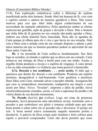 Gênesis (Comentário Bíblico Moody)                                     23
11:4). Esta explicação centraliza-se sobre a diferença do espírito
manifestado pelos dois homens. Sendo Abel um homem de fé, veio com
o espírito correto e adorou de maneira agradável a Deus. Não temos
motivos para crer que Abel tinha algum conhecimento de sua
necessidade da expiação substitutiva. Pelas aparências ambas as ofertas
expressavam gratidão, ação de graças e devoção a Deus. Mas o homem
que tinha falta de fé genuína no seu coração não podia agradar a Deus,
embora sua oferta material fosse imaculada. Deus não se agradou de
Caim porque já olhara para ele e vira o que havia no seu coração. Abel
veio a Deus com a atitude certa de um coração disposto a adorar e pela
única maneira em que os homens pecadores podem se aproximar de um
Deus santo. Caim não.
      5b. A ira incontida de Caim exibiu-se imediatamente. Sua fúria
logo se acendeu, revelando o espírito que se aliava em seu coração. Caim
tornou-se um inimigo de Deus e hostil para com seu irmão. Assim, o
orgulho ferido produziu a inveja e o espírito de vingança. E estes deram
à luz ao ódio consumidor e à violência que torna possível o homicídio.
      6,7a. Descaiu o teu semblante . . . serás aceito. O ódio que o
queimava por dentro fez descair o seu semblante. Produziu um espírito
taciturno, desagradável e mal-humorado. Com gentileza e paciência
Deus lidou com Caim, tentando salvar o pecador rebelde. Assegurou-lhe
que caso se arrependesse sinceramente, readquiriria sua alegria e seria
aceito por Deus. Neisei, "levantar", empresta a idéia de perdão. Jeová
misericordiosamente estendeu, assim, a Caim a esperança do perdão e da
vitória diante de sua decisão momentosa.
      7b. Pecado (hatt'at) jaz (reibas). Logo em cima da promessa
animadora. Jeová pronunciou uma advertência severa, insistindo com o
pecador a que controlasse seu gênio e tomasse cuidado para que uma
besta pronta a saltar sobre ele (o pecado) não o devorasse. O perigo era
real. A besta mortal estava exatamente naquele momento pronta a
dominá-lo. A palavra de Deus exigia ação imediata e forte esforço para
repelir o provável conquistador. Caim não devia permitir que esses
 