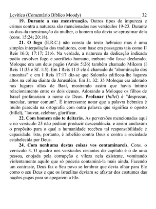 Levítico (Comentário Bíblico Moody)                                  32
      19. Durante a sua menstruação. Outros tipos de impureza e
crimes contra a natureza são mencionados nos versículos 19-23. Durante
os dias da menstruação da mulher, o homem não devia se aproximar dela
(cons. 15:24; 20:18).
      21. O fogo (E.R.C.) não consta do texto hebraico mas é uma
simples interpolação dos tradutores, com base em passagens tais como II
Reis 16:3; 17:17; 21:6. Na verdade, a natureza da dedicação indicada
podia envolver fogo e sacrifício humano, embora não fosse declarado.
Moloque era um deus pagão (Amós 5:26) também chamado Milcom (I
Reis 11:33 e Sf. 1:5). Em I Reis 11:5 ele é chamado de "abominação dos
amonitas" e em I Reis 17:17 diz-se que Salomão edificou-lhe lugares
altos na colina diante de Jerusalém. Em Jr. 32: 35 Moloque era adorado
nos lugares altos de Baal, mostrando assim que havia íntimo
relacionamento entre os dois deuses. Adorando a Moloque os filhos de
Israel profanariam o nome de Deus. Profanar (hillel) é "desprezar,
macular, tornar comum". É interessante notar que a palavra hebraica é
muito parecida na ortografia com outra palavra que significa o oposto
(hillel), "louvar, celebrar, glorificar.
      22. Com homem não te deitarás. As perversões mencionadas aqui
e no versículo 23 não podiam produzir descendência. e assim anulavam
o propósito para o qual a humanidade recebeu tal responsabilidade e
capacidade. Isto, portanto, é rebelião contra Deus e contra a sociedade
estabelecida por Deus.
      24. Com nenhuma destas coisas vos contaminareis. Cons. o
versículo 3. O quadro nos versículos restantes do capítulo é o de uma
pessoa, enojada pela corrupção e vileza nela existente, vomitando
violentamente aquilo que só poderia contaminá-la mais ainda. Fazendo
um contraste, Deus faz o Seu povo se lembrar que devia olhar para Ele
como o seu Deus e que os israelitas deviam se afastar dos costumes das
nações pagas para se apegarem a Ele.
 