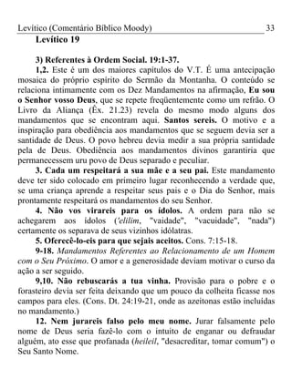 Levítico (Comentário Bíblico Moody)                                  33
    Levítico 19

     3) Referentes à Ordem Social. 19:1-37.
     1,2. Este é um dos maiores capítulos do V.T. É uma antecipação
mosaica do próprio espírito do Sermão da Montanha. O conteúdo se
relaciona intimamente com os Dez Mandamentos na afirmação, Eu sou
o Senhor vosso Deus, que se repete freqüentemente como um refrão. O
Livro da Aliança (Êx. 21.23) revela do mesmo modo alguns dos
mandamentos que se encontram aqui. Santos sereis. O motivo e a
inspiração para obediência aos mandamentos que se seguem devia ser a
santidade de Deus. O povo hebreu devia medir a sua própria santidade
pela de Deus. Obediência aos mandamentos divinos garantiria que
permanecessem uru povo de Deus separado e peculiar.
     3. Cada um respeitará a sua mãe e a seu pai. Este mandamento
deve ter sido colocado em primeiro lugar reconhecendo a verdade que,
se uma criança aprende a respeitar seus pais e o Dia do Senhor, mais
prontamente respeitará os mandamentos do seu Senhor.
     4. Não vos virareis para os ídolos. A ordem para não se
achegarem aos ídolos ('elilim, "vaidade", "vacuidade", "nada")
certamente os separava de seus vizinhos idólatras.
     5. Oferecê-lo-eis para que sejais aceitos. Cons. 7:15-18.
     9-18. Mandamentos Referentes ao Relacionamento de um Homem
com o Seu Próximo. O amor e a generosidade deviam motivar o curso da
ação a ser seguido.
     9,10. Não rebuscarás a tua vinha. Provisão para o pobre e o
forasteiro devia ser feita deixando que um pouco da colheita ficasse nos
campos para eles. (Cons. Dt. 24:19-21, onde as azeitonas estão incluídas
no mandamento.)
     12. Nem jurareis falso pelo meu nome. Jurar falsamente pelo
nome de Deus seria fazê-lo com o intuito de enganar ou defraudar
alguém, ato esse que profanada (heileil, "desacreditar, tomar comum") o
Seu Santo Nome.
 