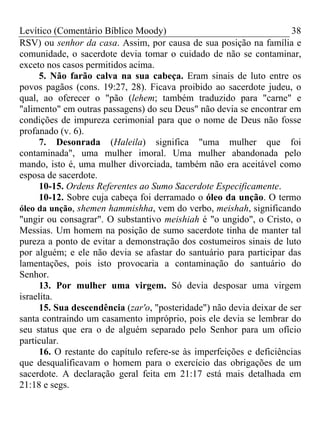 Levítico (Comentário Bíblico Moody)                                   38
RSV) ou senhor da casa. Assim, por causa de sua posição na família e
comunidade, o sacerdote devia tomar o cuidado de não se contaminar,
exceto nos casos permitidos acima.
      5. Não farão calva na sua cabeça. Eram sinais de luto entre os
povos pagãos (cons. 19:27, 28). Ficava proibido ao sacerdote judeu, o
qual, ao oferecer o "pão (lehem; também traduzido para "carne" e
"alimento" em outras passagens) do seu Deus" não devia se encontrar em
condições de impureza cerimonial para que o nome de Deus não fosse
profanado (v. 6).
      7. Desonrada (Haleila) significa "uma mulher que foi
contaminada", uma mulher imoral. Uma mulher abandonada pelo
mando, isto é, uma mulher divorciada, também não era aceitável como
esposa de sacerdote.
      10-15. Ordens Referentes ao Sumo Sacerdote Especificamente.
      10-12. Sobre cuja cabeça foi derramado o óleo da unção. O termo
óleo da unção, shemen hammishha, vem do verbo, meishah, significando
"ungir ou consagrar". O substantivo meishiah é "o ungido", o Cristo, o
Messias. Um homem na posição de sumo sacerdote tinha de manter tal
pureza a ponto de evitar a demonstração dos costumeiros sinais de luto
por alguém; e ele não devia se afastar do santuário para participar das
lamentações, pois isto provocaria a contaminação do santuário do
Senhor.
      13. Por mulher uma virgem. Só devia desposar uma virgem
israelita.
      15. Sua descendência (zar'o, "posteridade") não devia deixar de ser
santa contraindo um casamento impróprio, pois ele devia se lembrar do
seu status que era o de alguém separado pelo Senhor para um ofício
particular.
      16. O restante do capítulo refere-se às imperfeições e deficiências
que desqualificavam o homem para o exercício das obrigações de um
sacerdote. A declaração geral feita em 21:17 está mais detalhada em
21:18 e segs.
 