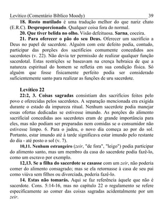 Levítico (Comentário Bíblico Moody)                                  39
     18. Rosto mutilado é uma tradução melhor do que nariz chato
(E.R.C). Desproporcionado. Qualquer coisa fora do normal.
     20. Que tiver belida no olho. Visão defeituosa. Sarna, coceira.
     21. Para oferecer o pão do seu Deus. Oferecer um sacrifício a
Deus no papel de sacerdote. Alguém com este defeito podia, contudo,
participar das porções dos sacrifícios comumente concedidos aos
sacerdotes (v. 22). Não devia ter permissão de realizar qualquer função
sacerdotal. Estas restrições se baseavam na crença hebraica de que a
natureza espiritual do homem se refletia em sua condição física. Só
alguém que fosse fisicamente perfeito podia ser considerado
suficientemente santo para realizar as funções de uru sacerdote.

     Levítico 22
      22:2, 3. Coisas sagradas consistiam dos sacrifícios feitos pelo
povo e oferecidas pelos sacerdotes. A separação mencionada era exigida
durante o estado da impureza ritual. Nenhum sacerdote podia manejar
essas ofertas dedicadas se estivesse imundo. As porções do alimento
sacrificial concedidas aos sacerdotes eram de grande importância para
eles, mas não podiam ser preparadas nem comidas se o consumidor não
estivesse limpo. 6. Para o judeu, o novo dia começa ao por do sol.
Portanto, estar imundo até à tarde significava estar imundo pelo restante
do dia - até posto o sol (v. 7).
      10,11. Nenhum estrangeiro (zeir, "de fora", "leigo") podia participar
do alimento santo, mas um membro da casa do sacerdote podia fazê-lo,
como um escravo por exemplo.
      12,13. Se a filha do sacerdote se casasse com um zeir, não poderia
comer do alimento consagrado; mas se ela retornasse à casa de seu pai
como viúva sem filhos ou divorciada, poderia fazê-lo.
      14. Estas não tomarás. Aqui se faz referência àquele que não é
sacerdote. Cons. 5:14-16, mas no capítulo 22 o regulamento se refere
especificamente ao comer das coisas sagradas acidentalmente por um
zeir.
 