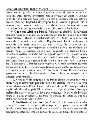 Gênesis (Comentário Bíblico Moody)                                   24
pensamentos agitados e esses impulsos o conduzissem a atitudes
ruinosas. Deus apelou fortemente para a vontade de Caim. A vontade
tinha de ser posta em ação para se obter a vitória completa sobre o
pecado (hatt'at). Dependia do próprio Caim vencer o pecado em si
mesmo, para controlar e não ser controlado. O seu destino estava em
suas mãos. Não era tarde demais para escolher o caminho de Deus.
     9. Onde está Abel, teu irmão? Falhando no domínio do selvagem
monstro, Caim logo encontrou-se à mercê de uma força que o controlou
completamente. Quase imediatamente um dos filhos veio a ser um
homicida e o outro um mártir. Rapidamente Jeová confrontou o
homicida com uma pergunta. Ao que parece, Ele quis obter uma
confissão de culpa que preparasse o caminho para a misericórdia e o
perdão completo. Embora Caim tivesse cometido o pecado de livre e
espontânea vontade, descobriu-se perseguido por um Deus amoroso, rico
em graça. Sou eu tutor de meu irmão? (shomer). Que resposta
desavergonhada para a pergunta de um Pai amoroso! Petulantemente,
desafiadoramente, Caim deu a sua resposta. O pecado já o tinha agarrado
em seu domínio. Ele renunciava os direitos demandantes da fraternidade.
Recusou-se a demonstrar respeito ao Deus eterno. Descaradamente
apoiou-se em sua rebeldia egoísta e falou coisas que ninguém teria
coragem de pronunciar.
     10. A voz (qôl) do sangue do teu irmão clama (sô'qim) da terra a
mim. Sangue derramado por um homicida, embora coberto pela terra,
estava clamando a Deus. Jeová podia ouvi-lo, e Ele compreendia o
significado do grito, pois Ele conhecia a culpa de Caim. Com que
melancolia aquele sangue gritava por vingança! O autor de Hebreus
refere-se a esta experiência na frase "o sangue da aspersão, que fala
melhor do que o de Abel" (12:24).
     12. Fugitivo (nei') e errante (neid). A maldição pronunciada sobre
o homicida envolvia banimento do solo produtivo para o deserto estéril.
O solo, disse Deus, seria hostil para o homicida, de modo que ele não
conseguiria obter sustento do cultivo do solo. Em busca do sustento ele
 