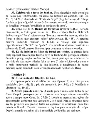 Levítico (Comentário Bíblico Moody)                                     44
      39. Celebrareis a festa do Senhor. Uma descrição mais completa
da Festa dos Tabernáculos foi dada no restante do capítulo. Em Êx.
23:16; 34:22 é chamada de "Festa da Sega" (hag hei' eisip, de 'eisap,
"colher ou juntar"), e há uma referência neste versículo ao tempo em que
os israelitas tivessem "recolhido os produtos da terra".
      40. Cons. Ne. 8:15. Ramos de formosas árvores (E.R.C.) seriam,
literalmente, o fruto (peri, assim na E.RA.), embora Keil e Delitzsch
defendam que "fruto" refere-se aos "brotos e ramos das amores, além das
flores e frutos que crescem neles" (Pentateuch, II, 448). A terceira
palavra traduzida "ramos" na E.R.C. é 'eineip, que significa
especificamente "broto" ou "galho". Os israelitas deviam construir as
cabanas de 23:42 com os diversos tipos de ramos aqui mencionados.
      43. Eu fiz habitar os filhos de Israel em tendas. A guarda desta
festa especial não era para fazer o povo se lembrar das privações sofridas
durante a peregrinação no deserto. Era, antes, para que se lembrasse da
provisão de suas necessidades feita por seu Criador e Libertador durante
o mais importante período de sua história, o nascimento da nação
hebraica como resultado da intervenção direta do Senhor seu Deus.

     Levítico 24
     2) O Uso Santo dos Objetos. 24:1-23.
     O capítulo pode ser dividido ora três tópicos: 1) o azeite para o
candelabro (vv. 1.4); 2) o pão da proposição (vv. 5-9); e 3) blasfêmia e
vingança (vv. 10-23).
     2. Azeite puro de oliveira. O azeite para o candelabro tinha de ser
fornecido pelo povo para que se tivesse certeza de que este seria mantido
aceso o tempo todo. Cons. Êx. 27:20, 21, onde as mesmas instruções são
apresentadas conforme nos versículos 2 e 3 aqui. Para a obtenção deste
azeite, primeiro era preciso bater ou espremer as azeitonas, para lhes
extrair o liquido. Depois coava-se o liquido para remoção da polpa.
Depois, quando o azeite subia à superfície do líquido, era retirado.
 