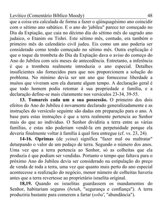 Levítico (Comentário Bíblico Moody)                                       48
que a coisa era calculada de forma a fazer o qüinquagésimo ano coincidir
com o sétimo ano sabático. E o ano do 'jubileu" parece ter começado no
Dia da Expiação, que caia no décimo dia do sétimo mês do sagrado ano
judaico, o Etanim ou Tishri. Este sétimo mês, contudo, era também o
primeiro mês do calendário civil judeu. Eis como um ano poderia ser
considerado como tendo começado no sétimo mês. Outra explicação é
que o toque da trombeta do Dia da Expiação dava o aviso do começo do
Ano do Jubileu com seis meses de antecedência. Entretanto, a inferência
é que a trombeta realmente introduzia o ano especial. Detalhes
insuficientes são fornecidos para que nos proporcionem a solução do
problema. No mínimo devia ser um ano que fornecesse liberdade a
muitos que viveram sem ela durante algum tempo. A declaração geral é
que todo homem podia retomar à sua propriedade e família, e a
declaração define-se mais claramente nos versículos 23-34, 39-55.
     13. Tomareis cada um a sua possessão. O primeiro dos dois
efeitos do Ano do Jubileu é novamente declarado generalizadamente e as
instruções do versículo seguinte são dadas em preparação para o ano. A
base para estas instruções é que a terra realmente pertencia ao Senhor
mais do que ao individuo. O Senhor dividiria a terra entre as várias
famílias, e estas não poderiam vendê-la em perpetuidade porque ela
deveria finalmente voltar à família à qual fora entregue (cf. vs. 23, 24).
     14-16. Oprimas (de yeina) significa "fazer mal ou maltratar"
deturpando o valor de um pedaço de terra. Segundo o número dos anos.
Uma vez que a terra pertencia ao Senhor, só as colheitas que ela
produzia é que podiam ser vendidas. Portanto o tempo que faltava para o
próximo Ano do Jubileu devia ser considerado na estipulação do preço
de venda de toda a terra, uma vez que quanto mais perto do ano especial
acontecesse a realização do negócio, menor número de colheitas haveria
antes que a terra revertesse ao proprietário israelita original.
     18,19. Quando os israelitas guardassem os mandamentos do
Senhor, habitariam seguros (betah, "segurança e confiança"). A terra
produziria bastante para comerem a fartar (soba', "abundância").
 