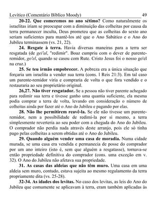 Levítico (Comentário Bíblico Moody)                                     49
      20-22. Que comeremos no ano sétimo? Como naturalmente os
israelitas iriam se preocupar com a diminuição das colheitas por causa da
terra permanecer inculta, Deus prometeu que as colheitas do sexto ano
seriam suficientes para mantê-los até que o Ano Sabático e o Ano do
Jubileu terminassem (vs. 21, 22).
      24. Resgate à terra. Havia diversas maneiras para a terra ser
resgatada (de gei'al, "redimir". Boaz cumpriu com o dever de parente-
remidor, go'el, quando se casou com Rute. Cristo Jesus foi o nosso go'el
na cruz.)
      25. Se teu irmão empobrecer. A pobreza era a única situação que
forçaria um israelita a vender sua terra (cons. l Reis 21:3). Em tal caso
um parente-remidor viria e compraria de volta o que fora vendido e o
restauraria ao seu proprietário original.
      26,27. Não tiver resgatador. Se a pessoa não tiver parente achegado
para redimir sua terra e tivesse ganho uma quantia suficiente, ela mesma
podia comprar a terra de volta, levando em consideração o número de
colheitas ainda por fazer até o Ano do Jubileu e pagando por elas.
      28. Não lhe permitirem reavê-la. Se ele não tivesse um parente-
remidor, nem a possibilidade de redimi-la por si mesmo, a terra
simplesmente reverteria ao seu poder com a chegada do Ano do Jubileu.
O comprador não perdia nada através deste arranjo, pois ele só tinha
pago pelas colheitas a serem obtidas até o Ano do Jubileu.
      29. Quando alguém vender uma casa de moradia. Numa cidade
murada, se uma casa era vendida e permanecia de posse do comprador
por um ano inteiro (isto é, sem que alguém a resgatasse), tornava-se
então propriedade definitiva do comprador (cons. uma exceção em v.
32). O Ano do Jubileu não afetava sua propriedade.
      31. As casas das aldeias que não têm muro. Uma casa em uma
aldeia sem muro, contudo, estava sujeita ao mesmo regulamento da terra
propriamente dita (vs. 25-28).
      32-34. As idades dos levitas. No caso dos levitas, as leis do Ano do
Jubileu que comumente se aplicavam à terra, eram também aplicadas às
 